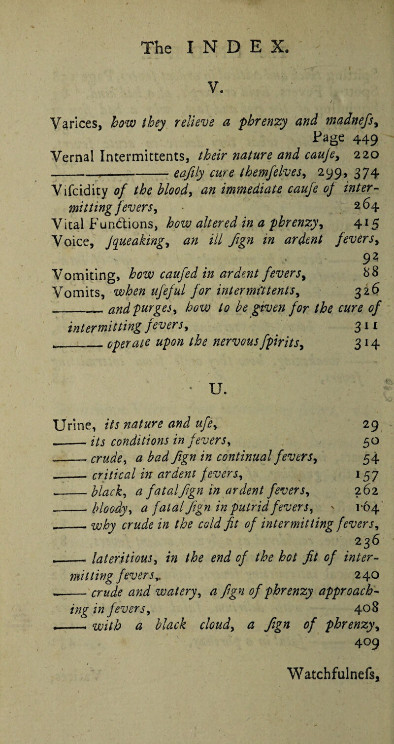 I V. Varices, how they relieve a pbrenzy and madnefs, Page 449 Vernal Intermittents, their nature and caufe, 220 ---eajily cure themfelves, 299, 374 Vifcidity of the blood, an immediate caufe of inter¬ mitting fevers, 264 Vital Functions, how altered in a pbrenzy, 415 Voice, Jqueaking, an ill fign in ardent fevers, 92 Vomiting, how caufed in ardent fevers, 88 Vomits, when ufeful for intermittents, 326 _and purges, how to be given for the cure of intermitting fevers, . 311 _operate upon the nervousfpirits, 314 U. Urine, its nature and ufe, 29 --its conditions in fevers, 50 ___ crude, a bad fign in continual fevers, 54 __. critical in ardent fevers, 157 __black, a fatal fign in ardent fevers, 262 — bloody, a fatal fign in putrid fevers, - 1*64 _why crud,e in the cold fit of intermitting fevers, 2 36 — lateritious, in the end of the hot fit of inter¬ mitting fevers^ 240 — crude and watery, a fign of pbrenzy approach¬ ing in fevers, 4° 8 — with a black cloud, a Jign of pbrenzy, 409 Watchfulnefs,