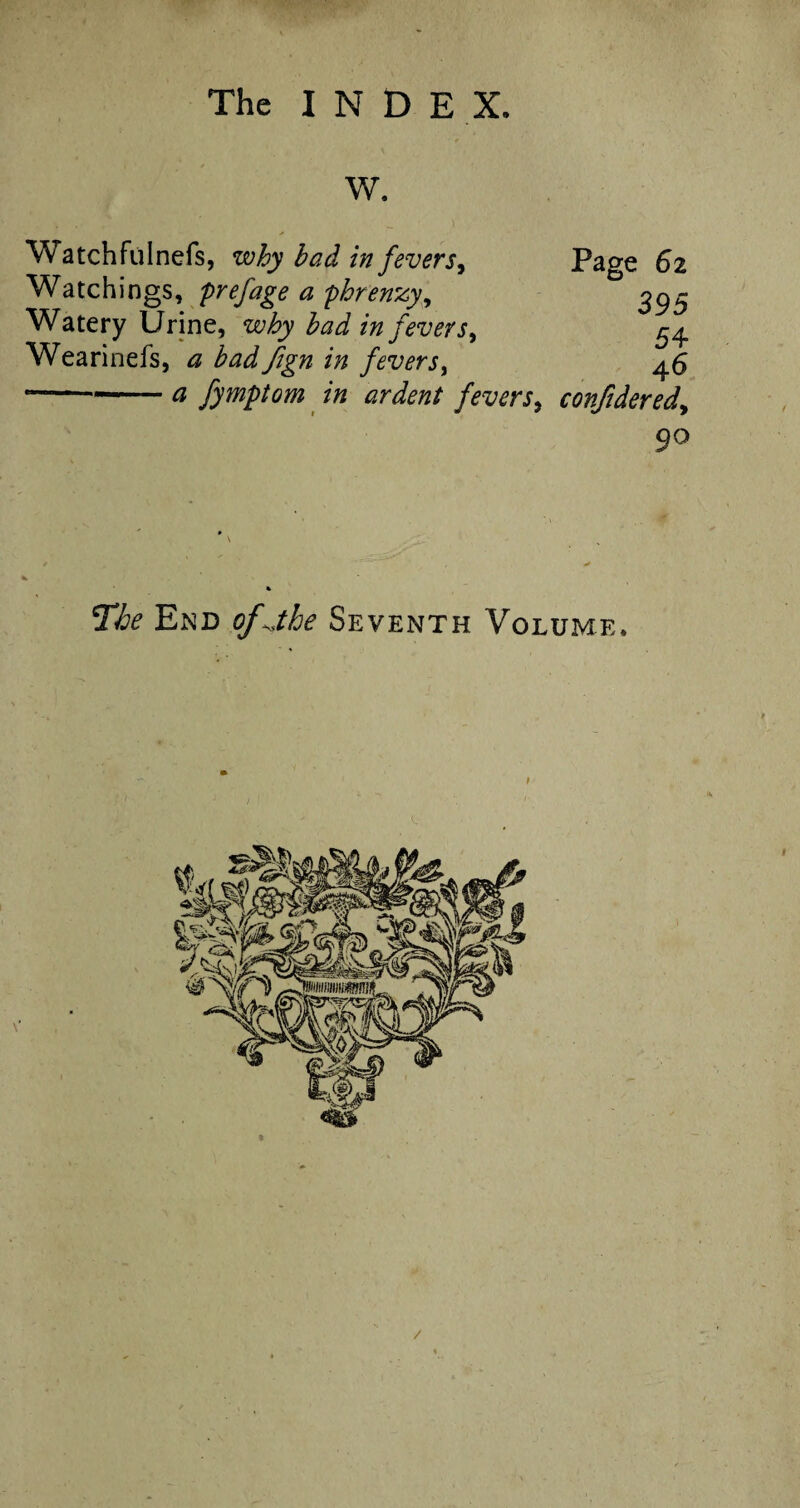 W. Watchfulnefs, why had in fevers. Page 62 Watchings, prefage a phrenzy, 395 Watery Urine, why had in fevers, 54, Wearinefs, a had fign in fevers, 46 -a fymptom in ardent fevers, conjidered. ’The End Seventh Volume. /