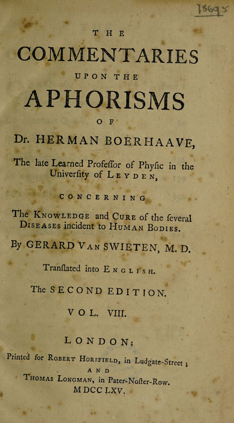 THE , COMMENTARIES U P O N T H E APHORISMS O F Dr. HERMAN BOERHAAVE The late Learned ProFefTor of Phylic in the Univerfity of L e y d e n, CONCERNING The Knowledoe and Cure of the feveral Diseases incident to Human Bodies. By GERARD Van SWIETEN, M. D. Tranflated into English. I The SECOND EDITION. \ ■ VOL. VIII. LONDON; Printed for Robert Horsfield, in Ludgate-Street j AND Thomas Longman, in Pater-Nofter-Row. MDCCLXV,