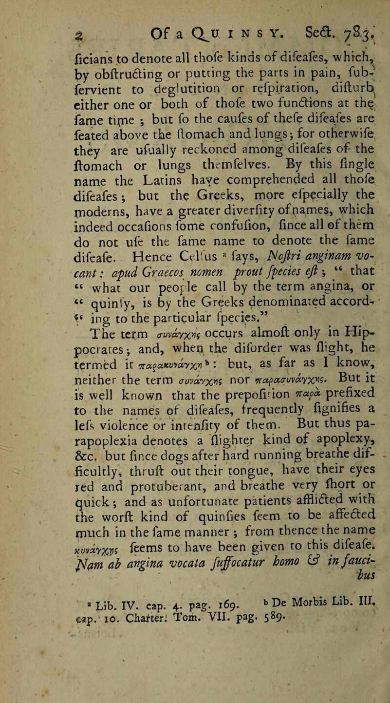 ^ Of a Q^u INS V. Sea. 78,3.' ficians to denote all thofe kinds of difeafes, whichs^ by obftruding or putting the parts in pain, fub-' fervient to deglutition or refpiration, difturb^ cither one or both of thofe two fundiions at the' fame time ; but fo the caufes of thefe difeafes are feated above the (lomach and lungs*, for otherwife they are ufaally reckoned among difeafes of the ftomach or lungs thcmfelves. By this fingle name the Latins haye comprehended all thofe difeafes; but the Greeks, more efpecially the moderns, have a greater diverfity of names, which indeed occafions fome confufion, fince all ©f them do not life the fame name to denote the fame difeafe. Hence Cel'us ^ fays, JSoJlri anginam vo- cant: apud Graecos^ nomen prout fpecies eft *, ‘‘ that what our people call by the term angina, or ‘‘ quinfy, is by the Greeks denominated accord-' ing to the particular fpeciesd’ The term av\ia.yx>\<i occurs almoft only in Hip¬ pocrates*, and, when the diforder was flight, he termed it Tra^axwayx^ ^ ‘ but, as far as 1 know, neither the term cnivdvx^? cior But it is well known that the prepofifion prefixed to the names of difeafes, frequently fignifies a lefs violence or intenfity of them. But thus pa- rapoplexia denotes a flighrer kind of apoplexy, &c. but fince dogs after hard running breathe dif¬ ficultly, thrufi: out their tongue, have their eyes red and protuberant, and breathe very fhqrt or quick; and as unfortunate patients affiifled with the worfl kind of quinfies feem to be affedled much in the fame manner ; from thence the name %uvdyxv^ feems to have been given to this difeafe. ^am ah angina vocata fuffocatur homo in fauci- bus I = Lib. IV. cap. 4. pag. 169. ^ De Morbis Lib. III.