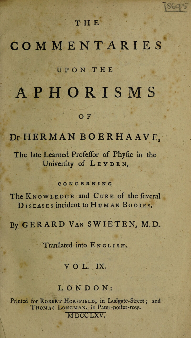 COMMENTARIES UPON THE APHORISMS O F Dr HERMAN BOERHAAVE, P, ; ^ / • ' \ v t • • ; ' The late Learned Profeffor of Phyfic in the Univerfity of Leyden, CONCERNING The Knowledge and Cure of the feveral Diseases incident to Human Bodies* By GERARD Van S WIE T E N, M* D* Tranflated into English* •>' * • .. 'n / . : '• ’ • > * TFa* ■ \- ✓ . » VOL. IX. > * 1 LONDON: Printed for Robert Horsfield, in Ludgate-Street; and Thomas Longman, in Pater-nofter-row. MDCC LXV.