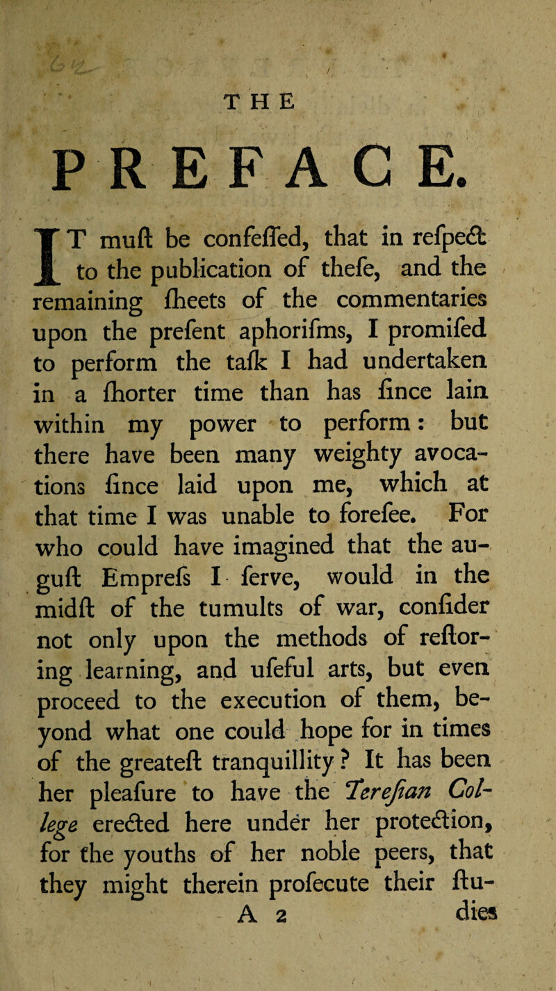 PREFACE. IT mud be confeffed, that in refpeCt to the publication of thefe, and the remaining fheets of the commentaries upon the prefent aphorifms, I promifed to perform the talk I had undertaken in a fhorter time than has fince lain within my power to perform: but there have been many weighty avoca¬ tions fince laid upon me, which at that time I was unable to forefee. For who could have imagined that the au- guft Emprefs I ferve, would in the midft of the tumults of war, confider not only upon the methods of reflor- ing learning, and ufeful arts, but even proceed to the execution of them, be¬ yond what one could hope for in times of the greateft tranquillity ? It has been her pleafure to have the ‘Icrefian Col¬ lege erected here under her protection, for the youths of her noble peers, that they might therein profecute their ftu- A 2 dies *1