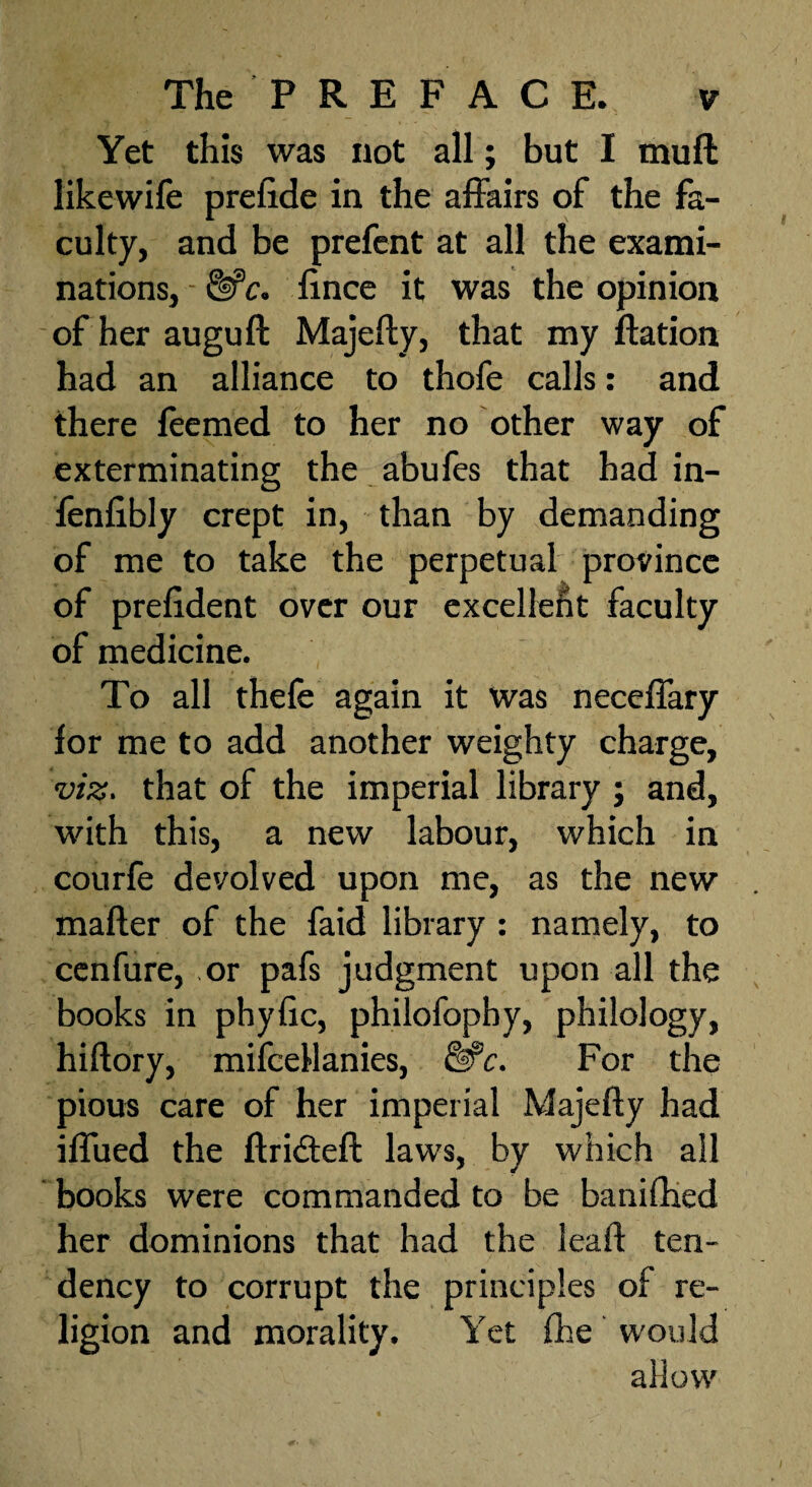 Yet this was not all; but I mull likewife prefide in the affairs of the fa¬ culty, and be prefent at all the exami¬ nations, - &c. fince it was the opinion ofherauguft Majefly, that my flation had an alliance to thofe calls: and there feemed to her no other way of exterminating the abufes that had in- fenfibly crept in, than by demanding of me to take the perpetual province of prelident over our excellent faculty of medicine. To all thefe again it was neceffary for me to add another weighty charge, viz. that of the imperial library ; and, with this, a new labour, which in courfe devolved upon me, as the new mailer of the faid library : namely, to cenfure, or pafs judgment upon all the books in phyfic, philofopby, philology, hillory, mifceflanies, Me. For the pious care of her imperial Majefly had iffued the flridtefl laws, by which all books were commanded to be banifhed her dominions that had the lead ten¬ dency to corrupt the principles of re¬ ligion and morality. Yet fhe would allow