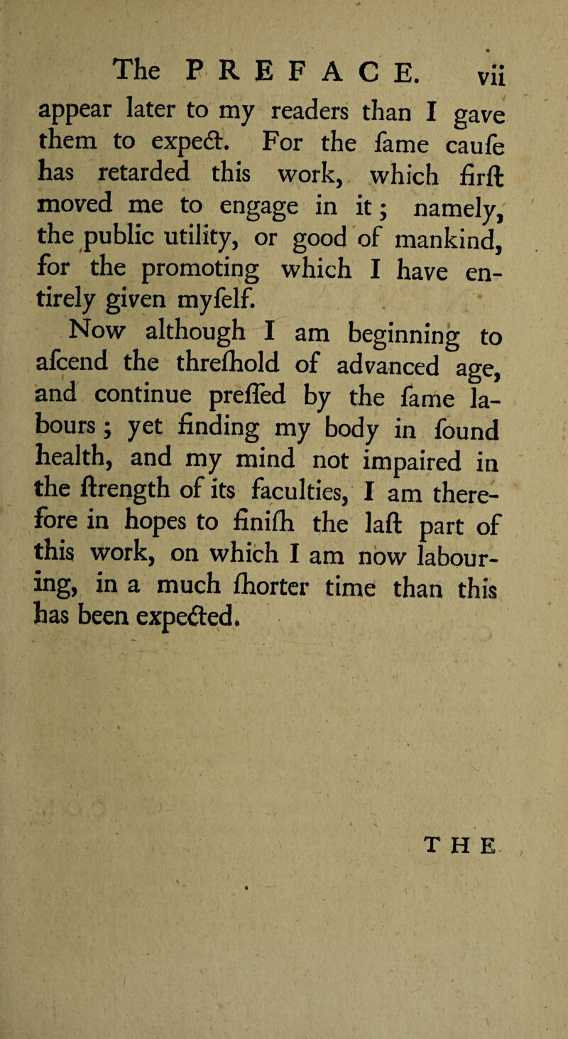 appear later to my readers than I gave them to expedt. For the fame caufe has retarded this work, which firft moved me to engage in it; namely, the public utility, or good of mankind, for the promoting which I have en¬ tirely given myfelf. Now although I am beginning to afcend the threshold of advanced age, and continue prefled by the fame la¬ bours ; yet finding my body in found health, and my mind not impaired in the ftrength of its faculties, I am there¬ fore in hopes to finifh the laft part of this work, on which I am now labour¬ ing, in a much fhorter time than this has been expedted. THE,