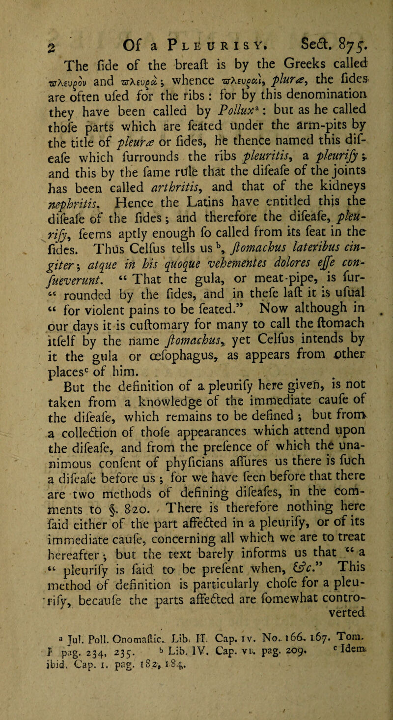 The fide of the brealt is by the Greeks called mtevgov and vrtevgai whence uXsvgcu, plura, the Tides are often ufed for the ribs : for by this denomination they have been called by Polluxa: but as he called thole parts which are feated under the arm-pits by the title of pleura or Tides, he thence named this dif- eafe which furrounds the ribs pleuritis, a pleurify v and this by the fame rule that the difeafe of the joints has been called arthritis, and that of the kidneys nephritis. Hence the Latins have entitled this the difeafe of the Tides; and therefore the difeafe, pleu¬ rify, feems aptly enough To called from its feat in the Tides. Thus Celfus tells us b, ftomachus lateribus cin- giter\ atque in his quoque vehementes dolores effe con- fueverunt. “ That the gula, or meat-pipe, is fur- 4C rounded by the Tides, and in thefe laft it is ufual C£ for violent pains to be feated.” Now although in our days it is cuftomary for many to call the llomach itfelf by the name Jlomachus% yet Celfus intends by it the gula or oefophagus, as appears from ptheir places0 of him. But the definition of a pleurify here given, is not taken from a knowledge ol the immediate caufe of the difeafe, which remains to be defined ; but frorrv a colledtion of thofe appearances which attend upon the difeafe, and from the prefence of which the una¬ nimous confent of phyficians allures us there is fuch a difeafe before us ; for we have feen before that there are two methods of defining difeafes, in the com¬ ments to §. 820. There is therefore nothing here faid either of the part affedted in a pleurify, or of its immediate caufe, concerning all which we are to treat hereafter; but the text barely informs us that “a “ pleurify is faid to be prefent when, This method of definition is particularly chofe for a pleu- *rify, becaufe the parts affedled are fomewhat contro¬ verted a Jul. Poll. Qnomaftic.. Lib, IT. Cap. iv. No. 166, 167. Tom. I pag. 234, 235. Lib. IV. Cap. vi. pag. 209. c Idem, ibid. Cap. 1. pag. 182■, 184,.