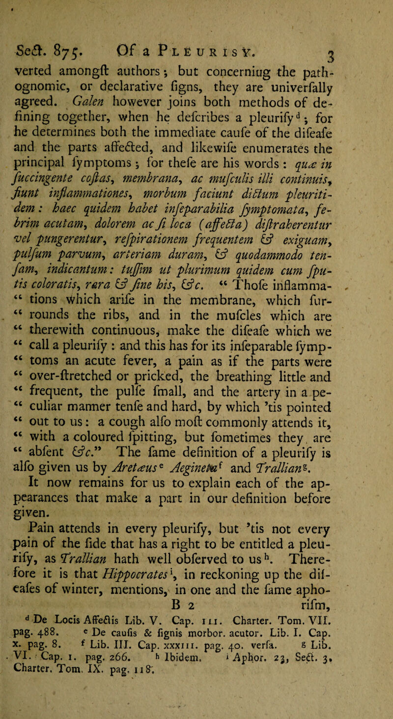verted amongft authors; but concerniug the path¬ ognomic, or declarative figns, they are univerfally agreed. Galen however joins both methods of de¬ fining together, when he defcribes a pleurify6 •, for he determines both the immediate caufe of the difeafe and the parts affe&ed, and likewife enumerates the principal lymptoms; for thefe are his words : quae in fuccingente cofias, memhrana, ac mufculis illi continuisy Jiunt infiammationes, morbum faciunt diffum pleuriti- dem: haec quidem habet infeparabilia fymptomata, fe- brim acutam, dolorem ac ft loca (affetfa) diftraherentur vel pungerentur, refpirationem frequentem & exiguam> pulfum parvum, arteriam duram, & quodammodo ten- fam, indicantum: tujjim ut plurimum quidem cum fpu- tis coloratis^ rara & fine his, “ Thofe inflamma- 66 tions Which arife in the membrane, which fur- “ rounds the ribs, and in the mufcles which are tc therewith continuous, make the difeafe which we “ call a pleurify : and this has for its infeparable fymp- “ toms an acute fever, a pain as if the parts were “ over-flretched or pricked, the breathing little and <c frequent, the pulfe fmall, and the artery in a pe- “ culiar manner tenfe and hard, by which ’tis pointed “ out to us: a cough alfo molt commonly attends it, <c with a coloured fpitting, but fometimes they are <c abfent &V.” The fame definition of a pleurify is alfo given us by Aretaeuse AegineP®.f and Trallianz. It now remains for us to explain each of the ap¬ pearances that make a part in our definition before given. Pain attends in every pleurify, but ’tis not every pain of the fide that has a right to be entitled a pleu¬ rify, as Trallian hath well obferved to us h. There¬ fore it is that Hippocrates1, in reckoning up the dif- eafes of winter, mentions, in one and the fame apho- B 2 rifm, d De Locis Affe&is Lib. V. Cap. iu. Charter. Tom. VII. pag. 488. e j)e caufis & fignis morbor. acutor. Lib. I. Cap. x. pag. 8. f Lib. III. Cap. xxxm. pag. 40. verfa. § Lib. VI. Cap. 1. pag. 266. h Ibidem. i Aphor. 23, Sedt. 3, Charter. Tom, IX. pag, 118;