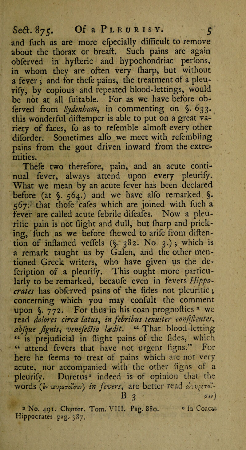 and fuch as are more efpecially difficult to remove about the thorax or bread. Such pains are again obferved in hyfteric and hypochondriac perfons, in whom they are often very (harp, but without a fever •, and for thefe pains, the treatment of a pleu- rify, by copious and repeated blood-lettings, would be not at all fuitable. For as we have before ob¬ ferved from Sydenham, in commenting on §. 633. this wonderful diftemper is able to put on a great va¬ riety of faces, fo as to refemble almoft every other diforder. Sometimes alfo we meet with refembling pains from the gout driven inward from the extre¬ mities. Thefe two therefore, pain, and an acute conti¬ nual fever, always attend upon every pleurify. What we mean by an acute fever has been declared before (at §. 564.) and we have alfo remarked §. 567. that thofe cafes which are joined with fuch a fever are called acute febrile difeafes. Now a pleu¬ ritic pain is not (light and dull, but (harp and prick¬ ing, fuch as we before (hewed to arife from deten¬ tion of inflamed velfels (§.'382. No. 3.)-, which is a remark taught us by Galen, and the other men¬ tioned Greek writers, who have given us the de- fcription of a pleurify. This ought more particu¬ larly to be remarked, becaufe even in fevers Hippo¬ crates has obferved pains of the (ides not pleuritic; concerning which you may confult the comment upon §. 772. For thus in his coan prognoftics n we read dolores circa latus, in febrihus tenuiter covjiftentes, abfque /ignis, venefettio Igdit. 66 That blood-letting «* is prejudicial in flight pains of the Tides, which “ attend fevers that have not urgent figns.” For here he feems to treat of pains which are not very acute, nor accompanied with the other figns of a pleurify. Duretus0 indeed is of opinion that the words (I* uruprroiViv} in fevers, are better read d'rv^roT- B 3 ' ini') * No. 491. Charter. Tom. VIII. Pag. 880. 0 In Co-ac^s Hippocrates png.. 387. ■