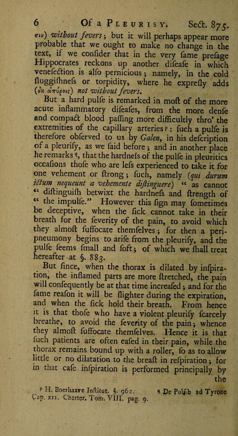 <nv) without fevers; but it will perhaps appear more probable that we ought to make no change in the text, if we conlider that in the very lame prelage Hippocrates reckons up another difeafe in which venei'ection is alfo pernicious; namely, in the cold lHggiflinefs or torpidity, where he exprdly adds (»x dvvgoig) not without fevers. But a hard pulfe is remarked in mod of the more acute inflammatory difeafes, from the more denfe and compad blood pafling more difficultly thro’ the extremities of the capillary arteries p : fuch a pulfe is therefore obferved to us by Galen, in his defcription of a pleurify, as we faid before ; and in another place he remarks 9, that the hardnefs of the pulfe in pleuritics occafions thofe who are lefs experienced to take it for one vehement or ftrong; fuch, namely {gut durum ittum nequeunt a vehemente diftinguere) “ as cannot <c didinguifh betwixt the hardnefs and drength of €C the impulle.5’ However this fign may fometimes be deceptive, when the Tick cannot take in their breath for the feverity of the pain, to avoid which they aimoft fuffocate themfelves; for then a peri- pneumony begins to arife from the pleurify, and the pulfe feems fmall and foft; of which we (hall treat hereafter at §. 883. But fince, when the thorax is dilated by infpira- tion, the inflamed parts are more ftretched, the pain will confequently be at that time increafed; and for the fame reafon it will be (lighter during the expiration, and when the fick hold their breath. From hence it is that thofe who have a violent pleurify fcarcely breathe, to avoid the feverity of the pain; whence they almofl: fuffocate themfelves. Hence it is that fuch patients are often eafed in their pain, while the thorax remains bound up with a roller, fo as to allow little or no dilatation to the bread in refpiration; for in that cafe infpiration is performed principally by the p H. Boerhaave Inftitut. $. 962. « £>e Putyilj ad Tyrone yap. xis. Charter, Tom, VlII. pag. 9,