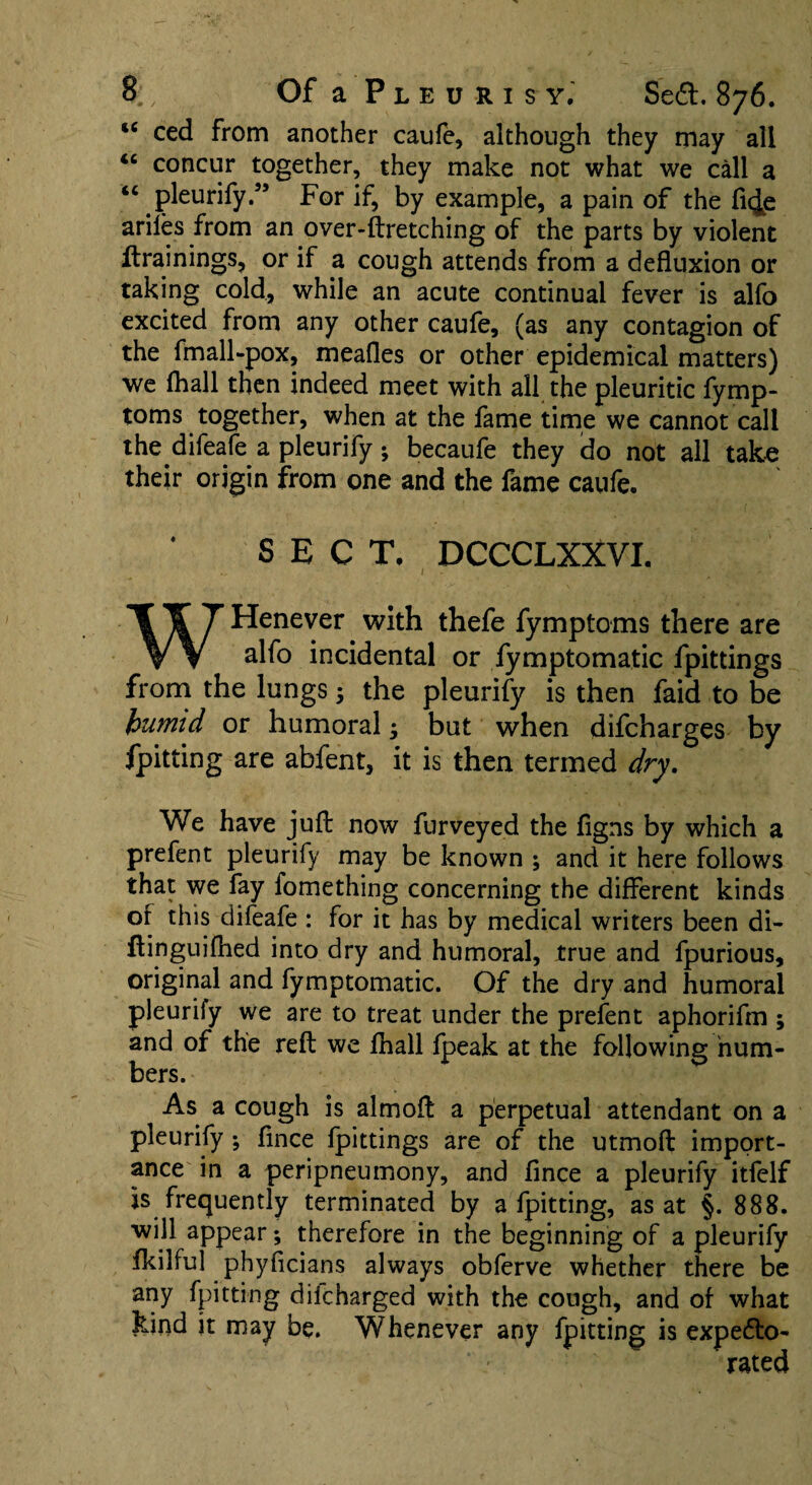 u ced from another caufe, although they may all “ concur together, they make not what we call a “ pleurify.” For if, by example, a pain of the fi^e ariles from an over-ftretching of the parts by violent ftrainings, or if a cough attends from a defluxion or taking cold, while an acute continual fever is alfo excited from any other caufe, (as any contagion of the fmall-pox, meafles or other epidemical matters) we (hall then indeed meet with all the pleuritic fymp- toms together, when at the fame time we cannot call the difeafe a pleurify ; becaufe they do not all take their origin from one and the fame caufe. SECT, DCCCLXXVI. 1 WHenever with thefe fymptoms there are alfo incidental or fymptomatic fpittings from the lungs; the pleurify is then faid to be humid or humoral; but when difcharges by fpitting are abfent, it is then termed dry. We have juft now furveyed the figns by which a prefent pleurify may be known ; and it here follows that we fay fomething concerning the different kinds of this difeafe : for it has by medical writers been di- Itinguifhed into dry and humoral, true and fpurious, original and fymptomatic. Of the dry and humoral pleurify we are to treat under the prefent aphorifm ; and of the reft we fhall fpeak at the following num¬ bers. As a cough is almoft a perpetual attendant on a pleurify ; fince fpittings are of the utmoft import¬ ance in a peripneumony, and fince a pleurify itfelf is frequently terminated by a fpitting, as at §. 888. will appear; therefore in the beginning of a pleurify fkilful phyficians always obferve whether there be any fpitting difcharged with the cough, and of what kind it may be. Whenever any fpitting is expecto¬ rated