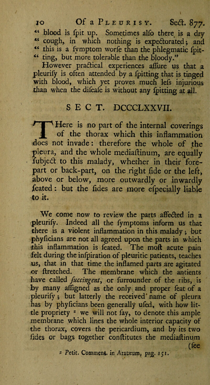 blood is fpit up. Sometimes alfo there is a dry 45 cough, in which nothing is expe&orated; and “ this is a fvmptom worfe than the phlegmatic fpit- ting, but more tolerable than the bloody.” However pradtical experiences allure us that a pleurify is often attended by a fpitting that is tinged with blood, which yet proves much lefs injurious than when the difeafe is without any fpitting at all SECT. DCCCLXXVII. THere is no part of the internal coverings of the thorax which this inflammation floes not invade: therefore the whole of the pleura, and the whole mediaftinum, are equally iubjedt to this malady, whether in their fore¬ part or back-part, on the right fide or the left, above or below, more outwardly or inwardly ifeated: but the fides are more efpecially liable to it. We come now to review the parts aftedted in a pleurify. Indeed all the fymptoms inform us that there is a violent inflammation in this malady; but phylicians are not all agreed upon the parts in which this inflammation is feated. The moft acute pain felt during the infpiration of pleuritic patients, teaches us, that in that time the inflamed parts are agitated or ftretched. The membrane which the antients have called fuccingent, or furrounder of the ribs, is by many afligned as the only and proper feat of a pleurify ; but latterly the received' name of pleura has by phyflcians been generally ufed, with how lit¬ tle propriety z we will not fay, to denote this ample membrane which lines the whole interior capacity of the thorax, covers the pericardium, and by its two Tides or bags together conftitutes the mediaftinum (fee 2 Petit. Comment, in Aratseum, pag. 151.