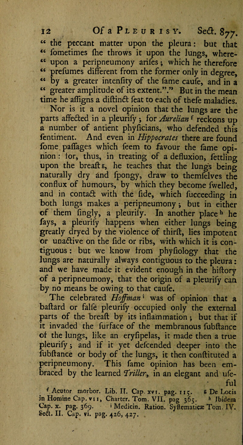 “ the peccant matter upon the pleura: but that <c fometimes (he throws it upon the lungs, where- <c upon a peripneumony arifes; which he therefore “ prefumes different from the former only in degree, “ by a greater intenfity of the fame caufe, and in a <e greater amplitude of its extent.”.’* But in the mean time he affigns a didindt feat to each of thefe maladies. Nor is it a novel opinion that the lungs are the parts affedted in a pleurify ; for Aurelianf reckons up a number of antient phyficians, who defended this fentiment. And even in Hippocrates there are found fome paffages which feem to favour the fame opi¬ nion : for, thus, in treating of a defluxion, fettling upon the breaftg, he teaches that the lungs being naturally dry and fpongy, draw to themfelves the conflux of humours, by which they become fwelled, and in contadl with the fide, which fucceeding in both lungs makes a peripneumony; but in either of them fingly, a pleurily. In another place13 he fays, a pleurify happens when either lungs being greatly dryed by the violence of third, lies impotent or unadtive on the fide or ribs, with which it is con¬ tiguous : but we know from phyfiology that the lungs are naturally always contiguous to the pleura: and we have made it evident enough in the hiftory of a peripneumony, that the origin of a pleurify can by no means be owing to that caufe. The celebrated Hoffman* was of opinion that a baftard or falfe pleurify occupied only the external parts of the bread by its inflammation ; but that if it invaded the furface of the membranous fubdance of the lungs, like an eryfipelas, it made then a true pleurify j and if it yet defcended deeper into the fubdance or body of the lungs, it then condituted a peripneumony. This fame opinion has been em¬ braced by the learned driller, in an elegant and ufe- ful * Acutor morbor. Lib. IT. Cap. xvi. pag. 115. s De Locis in Hornine Cap. vii, Charter. Tom. VII. pag 365. h Ibidem Cap. x. pag. 369. »Medicin. Ration. Syftematicse Torn. IV. Se<5t. II. Cap. vi. pag. 426, 427.