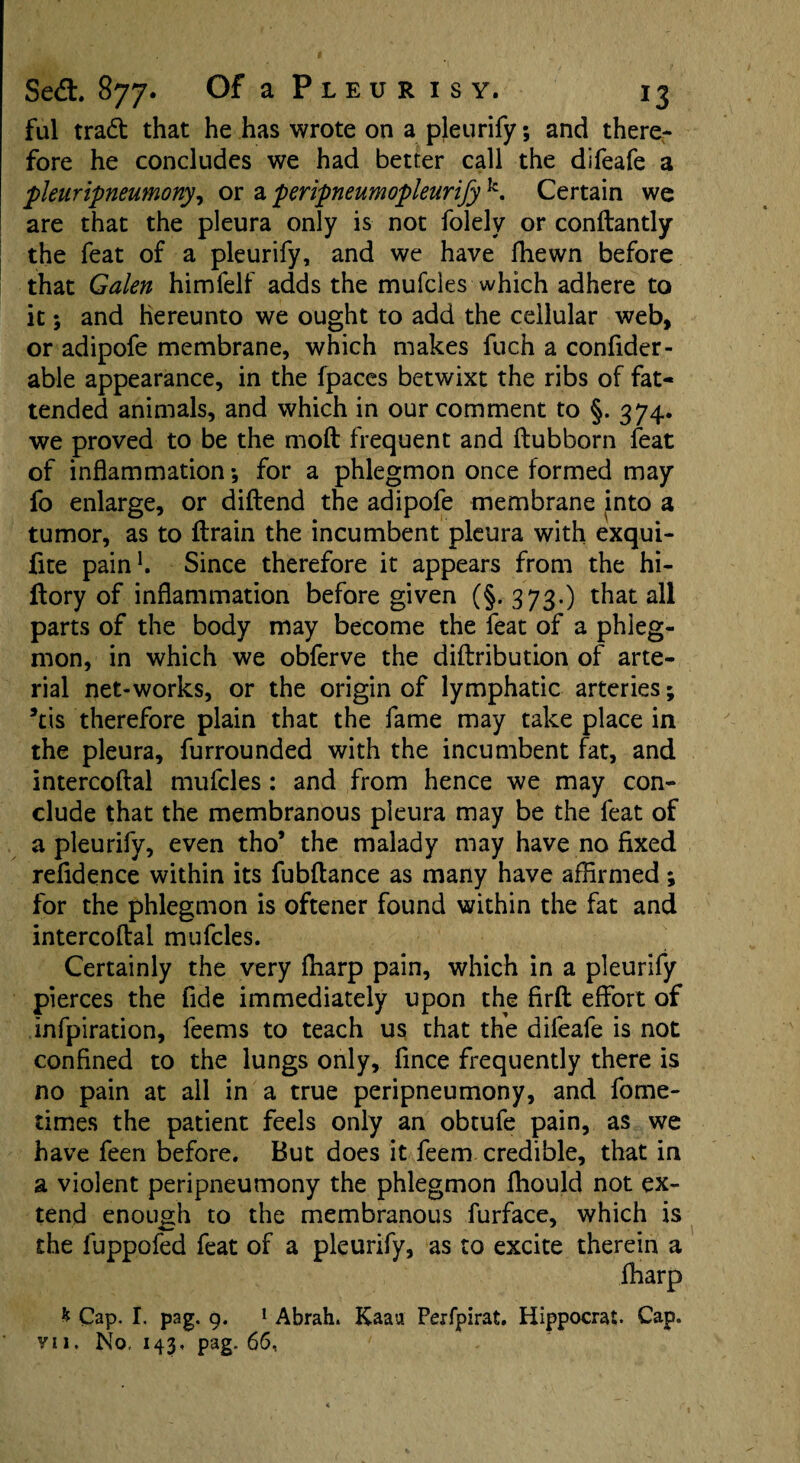 ful trad that he has wrote on a pleurify; and there¬ fore he concludes we had better call the difeafe a pleuripneumony, or a peripneumopleurify k. Certain we are that the pleura only is not folely or conftantly the feat of a pleurify, and we have (hewn before that Galen himfelf adds the mufcles which adhere to it; and hereunto we ought to add the cellular web, or adipofe membrane, which makes fuch a confider- able appearance, in the fpaces betwixt the ribs of fat- tended animals, and which in our comment to §. 374. we proved to be the moft frequent and ftubborn feat of inflammation •, for a phlegmon once formed may fo enlarge, or diftend the adipofe membrane into a tumor, as to {train the incumbent pleura with exqui- fite pain1. Since therefore it appears from the hi- llory of inflammation before given (§. 373.) that all parts of the body may become the feat of a phleg¬ mon, in which we obferve the diftribution of arte¬ rial net-works, or the origin of lymphatic arteries; kis therefore plain that the fame may take place in the pleura, furrounded with the incumbent fat, and intercoftal mufcles : and from hence we may con¬ clude that the membranous pleura may be the feat of a pleurify, even tho* the malady may have no fixed refidence within its fubftance as many have affirmed; for the phlegmon is oftener found within the fat and intercoftal mufcles. Certainly the very ftiarp pain, which in a pleurify pierces the fide immediately upon the firft effort of infpiration, feems to teach us that the difeafe is not confined to the lungs only, fince frequently there is no pain at all in a true peripneumony, and fome- times the patient feels only an obtufe pain, as we have feen before. But does it feem credible, that in a violent peripneumony the phlegmon fhould not ex¬ tend enough to the membranous furface, which is the luppofed feat of a pleurify, as to excite therein a fharp * Cap. I. pag. 9. 1 Abrah. Kaau Perfpirat. Hippocrat. Cap. vi 1. No, 143, pag. 66,