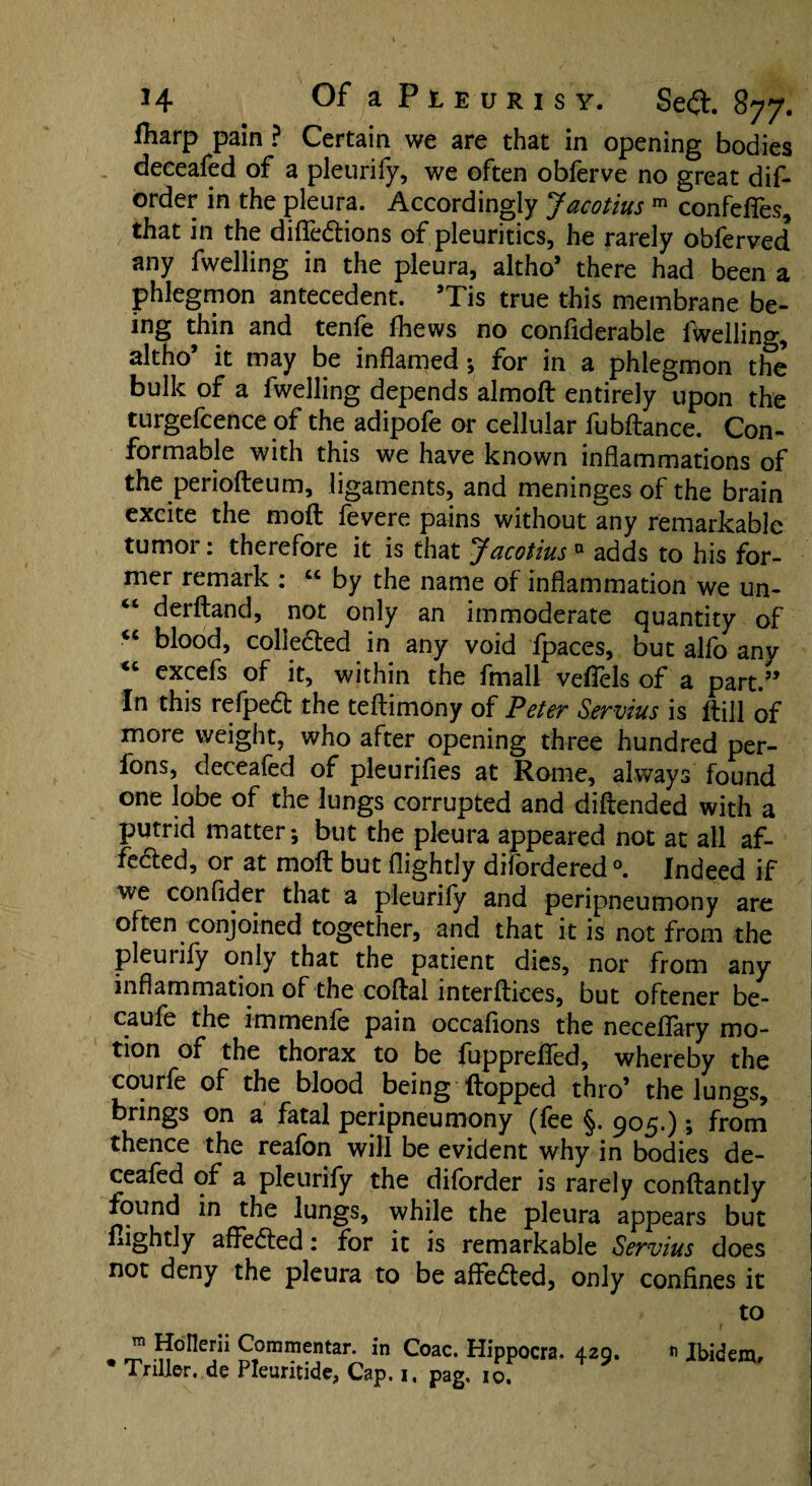 Hiarp pain ? Certain we are that in opening bodies deceafed of a pleurify, we often obferve no great dif- order in the pleura. Accordingly Jacotius m confefles, that in the difiedtions of pleuritics, he rarely obferved any fwelling in the pleura, altho’ there had been a phlegmon antecedent. ’Tis true this membrane be¬ ing thin and tenfe fhews no confiderable fwelling, altho’ it may be inflamedfor in a phlegmon the bulk of a fwelling depends almofl: entirely upon the turgefcence of the adipofe or cellular fubftance. Con¬ formable with this we have known inflammations of the periofteum, ligaments, and meninges of the brain excite the rnoft fevere pains without any remarkable tumor: therefore it is that Jacotius» adds to his for¬ mer remark : “ by the name of inflammation we un- “ derftand, not only an immoderate quantity of <c blood, colledfed in any void ipaces, but alio any “ excefs of it, within the fmall vefiels of a part.” In this refpedt the teftimony of Peter Servius is Itill of more weight, who after opening three hundred per- fons, deceafed of pleurifies at Rome, always found one lobe of the lungs corrupted and diftended with a putrid matter-, but the pleura appeared not at all af- fedted, or at molt but flightly difordered °. Indeed if we confider that a pleurify and peripneumony are often conjoined together, and that it is not from the pleurify only that the patient dies, nor from any inflammation of the coftal interfaces, but oftener be- caufe the immenle pain occaflons the neceflary mo¬ tion of the thorax to be fupprefled, whereby the courfe of the blood being Hopped thro’ the lungs, brings on a fatal peripneumony (fee §. 905.); from thence the reafon will be evident why in bodies de¬ ceafed of a pleurify the diforder is rarely conftantly found in the lungs, while the pleura appears but flightly affedted: for it is remarkable Servius does not deny the pleura to be affedted, only confines it to . ™ Commentar. in Coac. Hippocra. 429. n Ibidem,