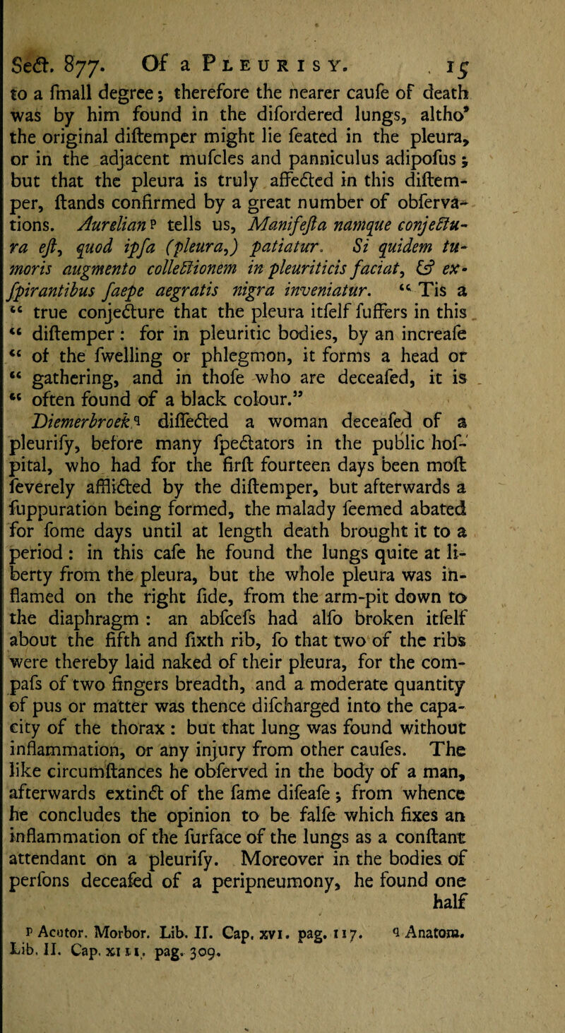 to a fmall degree; therefore the nearer caufe of death was by him found in the difordered lungs, altho* the original diftemper might lie feated in the pleura, or in the adjacent mufcles and panniculus adipofus j but that the pleura is truly aflfedted in this diftem¬ per, ftands confirmed by a great number of obferva^ tions. Aurelian p tells us, Manifejta namque conjeffiu- ra eft) quod ip fa (pleura9) patiatur. Si quidem tu¬ mor is augment0 colleffionem in pleuriticis faciat, & ex - fpirantibus faepe aegratis nigra inveniatur. “ Tis a tc true conjecture that the pleura itfelf fuffers in this u diftemper: for in pleuritic bodies, by an increafe “ of the fwelling or phlegmon, it forms a head or “ gathering, and in thofe who are deceafed, it is . “ often found of a black colour.” Diemerbroeks diflfedted a woman deceafed of a pleurify, before many fpedtators in the public hof- pital, who had for the firft fourteen days been moft feverely afflidted by the diftemper, but afterwards a fuppuration being formed, the malady feemed abated for fome days until at length death brought it to a period : in this cafe he found the lungs quite at li¬ berty from the pleura, but the whole pleura was in¬ flamed on the right fide, from the arm-pit down to the diaphragm : an abfeefs had alfo broken itfelf about the fifth and fixth rib, fo that two of the ribs were thereby laid naked of their pleura, for the com- pafs of two fingers breadth, and a moderate quantity of pus or matter was thence difeharged into the capa¬ city of the thorax : but that lung was found without inflammation, or any injury from other caufes. The like circumftances he obferved in the body of a man, afterwards extindt of the fame difeafe *, from whence he concludes the opinion to be falfe which fixes an inflammation of the furface of the lungs as a conftant attendant on a pleurify. Moreover in the bodies of perlbns deceafed of a peripneumony, he found one half r Acutor. Morbor. Lib. II. Cap. xvi. pag. 117. 3 Anatom*