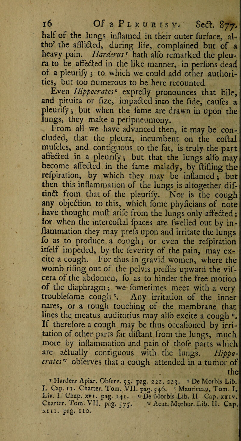 half of the lungs inflamed in their outer furface, al- thoJ the afflidted, during life, complained but of a heavy pain. Harderusr hath alfo remarked the pleu¬ ra to be affedted in the like manner, in perfons dead of a pleurify ; to which we could add other authori¬ ties, but too numerous to be here recounted. Even Hippocratess exprefly pronounces that bile, and pituita or fize, impadted into the fide, caufes a pleurify; but when the fame are drawn in upon the lungs, they make a peripneumony. From all we have advanced then, it may be con¬ cluded, that the pleura, incumbent on the coital mufcles, and contiguous to the fat, is truly the part affedted in a pleurify, but that the lungs alfo may become affedted in the fame malady, by {lifting the refpiration, by which they may be inflamed; but then this inflammation of the lungs is altogether dif- tindl from that of the pleurify. Nor is the cough any objedtion to this, which fome phyflcians of note have thought mull arife from the lungs only affedted: for when the intercoftal fpaces are fwelled out by in¬ flammation they may prefs upon and irritate the lungs fo as to produce a cough; or even the refpiration | itfelf impeded, by the feverity of the pain, may ex- 1 cite a cough. For thus in gravid women, where the womb riffng out of the pelvis prefies upward the vif- cera of the abdomen, fo as to hinder the free motion of the diaphragm ; we' fometimes meet with a very troublefome cough h Any irritation of the inner nares, or a rough touching of the membrane that lines the meatus auditorius may alfo excite a cough u. If therefore a cough may be thus occafioned by irri¬ tation of other parts far diftant from the lungs, much more by inflammation and pain of thofe parts which are adlually contiguous with the lungs. Hippo¬ crates'* obferves that a cough attended in a tumor of the 1 Harders Apiar. Obferv. 53. pag. 222, 223. * DeMorbis Lib. I. Cap. 11. Charter. Tom. VII. pag. 546. 1 Mauriceay, Tom. I® Liv. L Chap. xvi. pag. 141. u X>e Morbis Lib. II. Cap. xxiv. Charter. Tom. VII. pag. 575. w Acut. Morbor. Lib. II. Cap. xi n. pag. no.