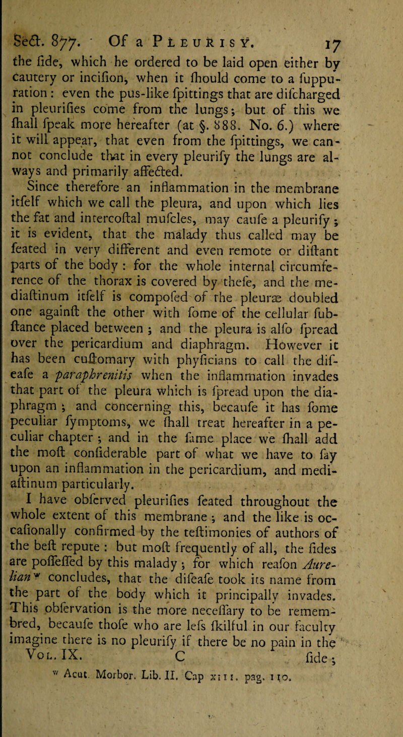 the fide, which he ordered to be laid open either by Cautery or incifion, when it fhould come to a fuppu- ration : even the pus-like fpittings that are difcharged in pleurifies come from the lungs; but of this we lhall fpeak more hereafter (at §. 888. No. 6.) where it will appear, that even from the fpittings, we can¬ not conclude that in every pleurify the lungs are al¬ ways and primarily affedted. Since therefore an inflammation in the membrane itfelf which we call the pleura, and upon which lies the fat and intercoftal mufcles, may caufe a pleurify ; it is evident* that the malady thus called may be feated in very different and even remote or diffant parts of the body : for the whole internal circumfe¬ rence of the thorax is covered by thefe, and the me* diadinum itfelf is compofed of rhe pleura doubled one againd the other with fame of the cellular fub* fiance placed between ; and the pleura is alfo fpread over the pericardium and diaphragm. However it has been cudomary with phyficians to call the dif- eafe a paraphrenitif when the inflammation invades that part of the pleura which is fpread upon the dia¬ phragm ; and concerning this, becaufe it has fame peculiar fymptoms, we (hall treat hereafter in a pe¬ culiar chapter ; and in the fame place we fhall add the mod confiderable part of what we have to fay upon an inflammation in the pericardium, and rnedi- •allinum particularly. I have obferved pleurifies feated throughout the whole extent of this membrane ; and the like is oc- caflonally confirmed by the teftimonies of authors of the bed repute : but mod frequently of all, the Tides are pofleflfed by this malady ; for which reafon Aure- foanw concludes, that the difeafe took its name from the part of the body which it principally invades. This obfervation is the more neceflary to be remem- bred, becaufe thofe who are lefs fkilful in our faculty imagine there is no pleurify if there be no pain in the Vol. IX. c fide; w Acut. Morbor. Lib. Ii. Cap xm. pag. no,