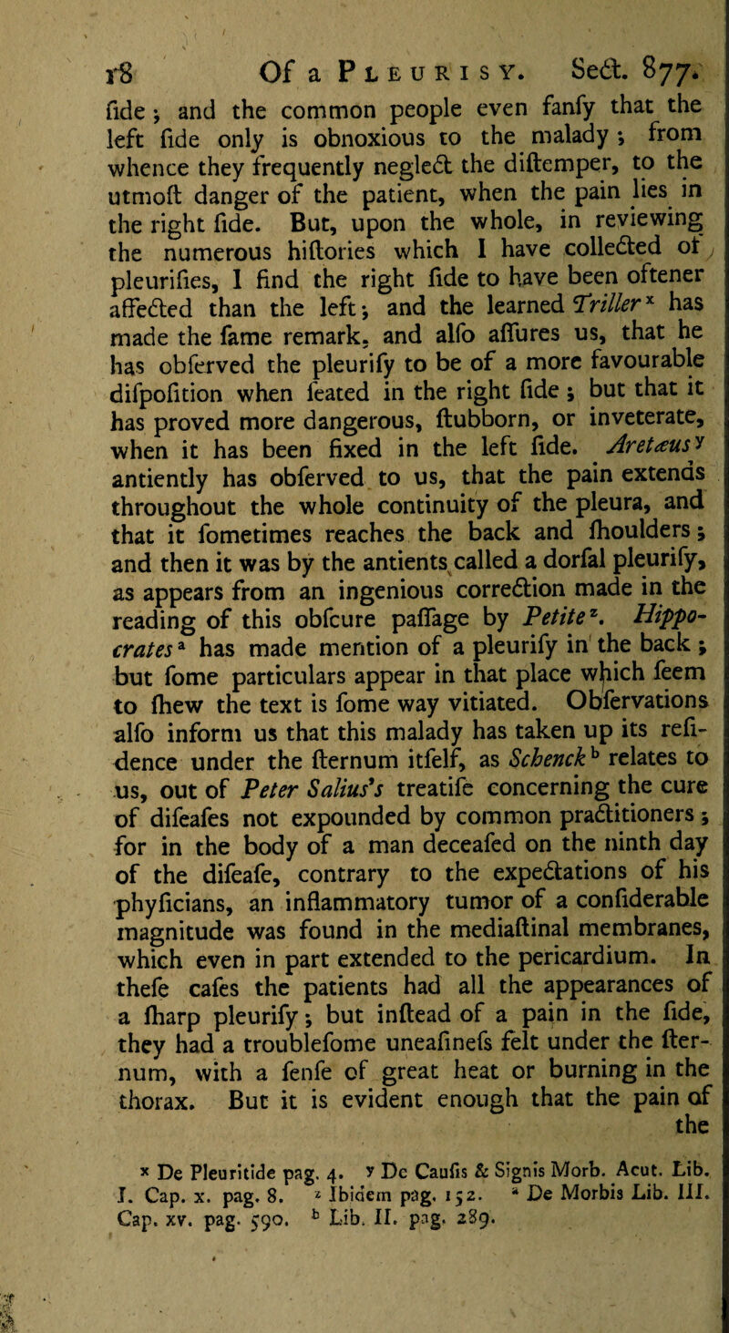 fide ♦, and the common people even fanfy that the left fide only is obnoxious to the malady *, from whence they frequently negledl the diftemper, to the utmoft danger of the patient, when the pain lies in the right fide. But, upon the whole, in reviewing the numerous hiftories which 1 have collected oty pleurifies, 1 find the right fide to have been oftener affedled than the left •, and the learned Trillerx has made the fame remark, and alfo afiures us, that he has obferved the pleurify to be of a more favourable difpofition when ieated in the right fide; but that it has proved more dangerous, flubborn, or inveterate, when it has been fixed in the left fide. AretteusJ antiently has obferved to us, that the pain extends throughout the whole continuity of the pleura, and that it fometimes reaches the back and fhoulders; and then it was by the antients called a dorfal pleurify, as appears from an ingenious corredtion made in the reading of this obfcure palfage by Petitez. Hippo¬ crates a has made mention of a pleurify in the back ; but fome particulars appear in that place wjiich feem to fhew the text is fome way vitiated. Obfervations alfo inform us that this malady has taken up its refi- dence under the flernum itfelf, as Schenckh relates to us, out of Peter Salias's treatife concerning the cure of difeafes not expounded by common pradlitioners 5 for in the body of a man deceafed on the ninth day of the difeafe, contrary to the expe&ations of his phyficians, an inflammatory tumor of a confiderable magnitude was found in the mediaflinal membranes, which even in part extended to the pericardium. In thefe cafes the patients had all the appearances of a fharp pleurify •, but inftead of a pain in the fide, they had a troublefome uneafinefs felt under the fter- num, with a fenfe of great heat or burning in the thorax. But it is evident enough that the pain of the * De Pleuritide pag. 4. r Dc Caufis & Sigms Morb. Acut. tib. I. Cap. x. pag. 8. 2 Ibidem pag. 152. * De Morbis Lib. III.