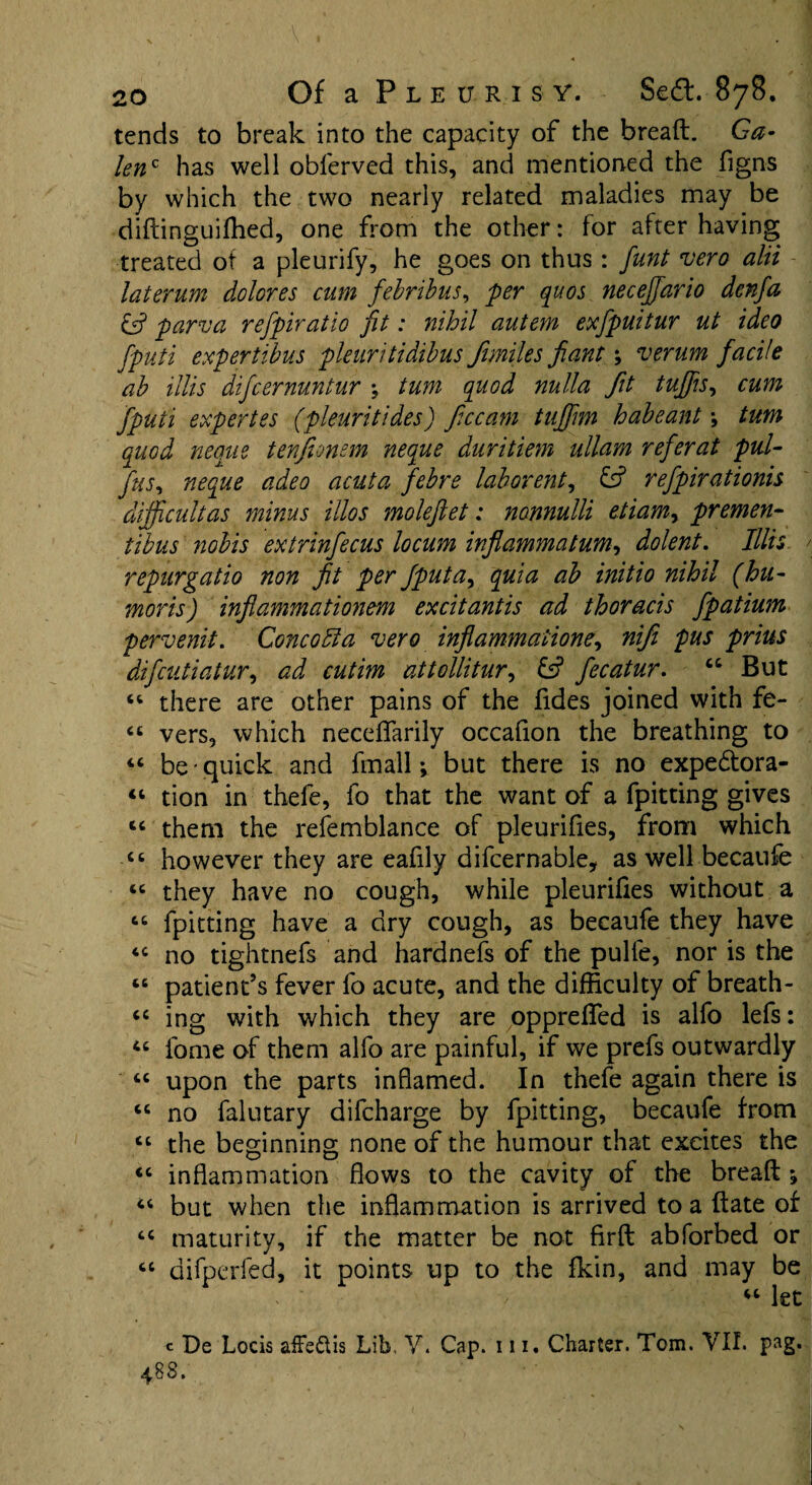 tends to break into the capacity of the bread. Ga¬ lenc has well obferved this, and mentioned the figns by which the two nearly related maladies may be didinguiffied, one from the other: for after having treated of a pleurify, he goes on thus: funt vero alii laterum dolores cum febribus, per quos neceffiario denfa & parva refpiratio fit: nihil autem exfipuitur ut ideo fiputi expertibus pleuritidibus Jimiles fiant; verum facile ab illis difcernuntur \ turn quod nulla fit tuffs, cum fiputi expertes (pleuri tides) ficcam tufifim habeant \ turn quod neque tenfionem neque duritiem ullam refer at pul- fins, neque adeo acuta febre laborent, & refipirationis difficult as minus illos molefiet: nonnulli etiam, premen- tibus yiobis extrinfiecus locum inflammatum, dolent. Illis repurgatio non fit per fputa, quia ab initio nihil (hu- moris) infiammationem excitantis ad thoracis fipatium pervenit. Cone oil a vero infiammatione, nifii pus prius dificutiatur, ad cutim attollitur, & fiecatur. “ But “ there are other pains of the fides joined with fe- ct vers, which neceffarily occafion the breathing to “ be • quick and fmall; but there is no expedtora- “ tion in thefe, fo that the want of a fpitting gives “ them the refemblance of pleurifies, from which £t however they are eafily difcernable, as well becaufe <c they have no cough, while pleurifies without a 66 fpitting have a dry cough, as becaufe they have <c no tightnefs and hardnefs of the pulfe, nor is the 46 patient’s fever fo acute, and the difficulty of breath- “ ing with which they are oppreffed is alfo lefs: “ fome of them alfo are painful, if we prefs outwardly cc upon the parts inflamed. In thefe again there is cc no falutary difeharge by fpitting, becaufe from ct the beginning none of the humour that excites the <c inflammation flows to the cavity of the bread ; 4C but when the inflammation is arrived to a date of cc maturity, if the matter be not fird abforbed or “ difperfed, it points up to the fkin, and may be , ' “ let c De Locis afFe&is Lib, V. Cap. 111 • Charter. Tom. VII. pag. 48 3.