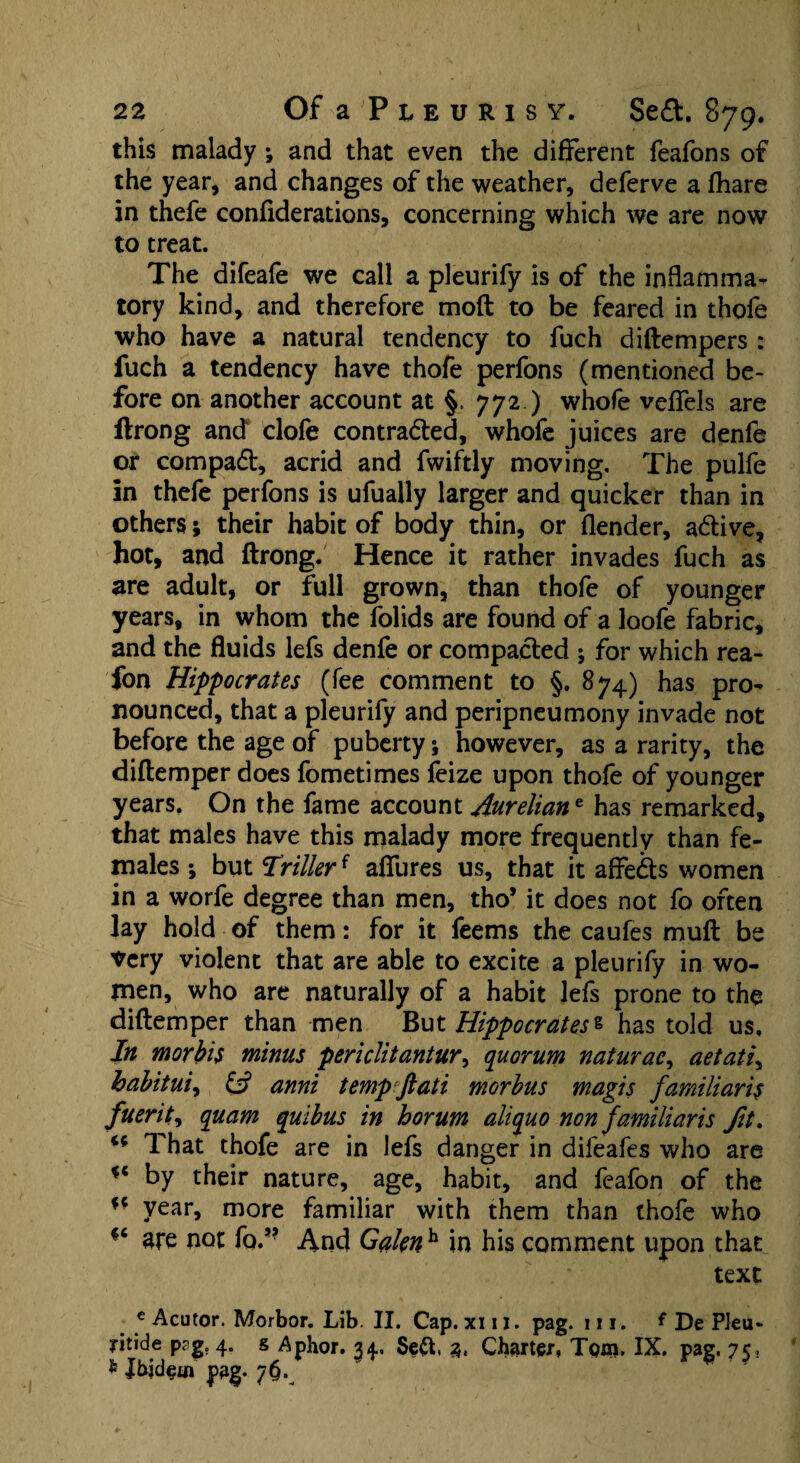 this malady; and that even the different feafons of the year, and changes of the weather, deferve a fhare in thefe confiderations, concerning which we are now to treat. The difeafe we call a pleurify is of the inflamma¬ tory kind, and therefore mod to be feared in thofe who have a natural tendency to fuch diftempers : fuch a tendency have thofe perfons (mentioned be¬ fore on another account at §. 772 ) whofe vdfels are ftrong and clofe contracted, whofe juices are denfe or compact, acrid and fwiftly moving. The pulfe in thefe perfons is ufually larger and quicker than in others; their habit of body thin, or (lender, active, hot, and ftrong. Hence it rather invades fuch as are adult, or full grown, than thofe of younger years, in whom the folids are found of a loofe fabric, and the fluids lefs denfe or compacted ; for which rea- fon Hippocrates (fee comment to §. 874) has pro¬ nounced, that a pleurify and peripneumony invade not before the age of puberty; however, as a rarity, the diftemper does fometimes feize upon thofe of younger years. On the fame account Aureliane has remarked, that males have this malady more frequently than fe¬ males \ but drillerf allures us, that it affects women in a worfe degree than men, tho* it does not fo often lay hold of them: for it feems the caufes muft be very violent that are able to excite a pleurify in wo¬ men, who are naturally of a habit lefs prone to the diftemper than men But Hippocrates 1 has told us. In morbis minus periclitantur, quorum naturae, aetati, habit ui, & anni temp flat i morbus magis familiar is fuerit, quam quibus in horum aliquo non familiaris fit. That thofe are in lefs danger in dileafes who are by their nature, age, habit, and feafon of the year, more familiar with them than thofe who fc are not fo.,? And Gaknh in his comment upon that text c Acutor. Morbor. Lib. II, Cap. xi 11. pag. 111. * De Pleu- ritide prg. 4. g Aphor. 34. Seft, 3. Charter, Tom. IX. pag. 75, * Ibjdem pag. 7$.