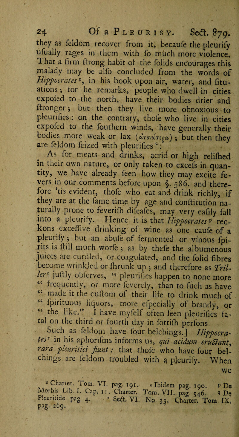 24 Of a Pleurisy, Se<T. 879. they as feldom recover from it, becaufe the pleurify ufually rages in them with fo miich more violence. That a firm ftrong habit of the folids entourages this maiady may be alfo concluded from the words of Hippocratesn, in his book upon air, water, and fitu- ations; for he remarks, people who dwell in cities expofed to the north, have their bodies drier and ftronger; but then they live more obnoxious to pleunfies: on the contrary, thofe who live in cities expofed to the fouthern winds, have generally their bodies more weak or lax ; but then they are feldom feized with pleurifies As for meats and drinks, acrid or high relifhed in their own nature, or only taken to excefs in quan¬ tity, we have already feen how they may excite fe¬ vers in our comments before upon §.586. and there¬ fore 9tis evident, thofe who eat and drink richly, if they are at the fame time by age and conftitution na¬ turally prone to feverifh difeafes, may very eafily fall into a pleurify. Hence it is that Hippocrates p rec¬ kons excdfive drinking of wine as one caufe of a pleurify ; but an abufe of fermented or vinous fpi- rits is dill much worfe ; as by thefe the albumenous juices aie curdled, or coagulated, and the folid fibres become wrinkled or fhrunk up : and therefore as Tril- ler^ juftly obferves, “ pleurifies happen to none more “ frequently, or more feverely, than to fuch as have <c made it the cuftom of their life to drink much of fpirituous liquors, more elpecially of brandy, or the like.” I have myfelf often feen pleurifies fa¬ tal on the third or fourth clay in fottifh perfons Such as feldom have four belchings.j Hippocra¬ tes' in his aphorifms informs us, qui acidum eruttanty rara pleuritici fiunt: that thofe who have four bel- chings are feldom troubled with a pleurify. When we Charter. Tom. VI. pag. 191. «Ibidem pag. 190. P De Morbis Lib. I. Cap. 11. Charter. Tom. VII. pag 546. q De Pleuntide pag. 4. r Se&. VI. No. 33. Charter. Tom IX. pag. 269.