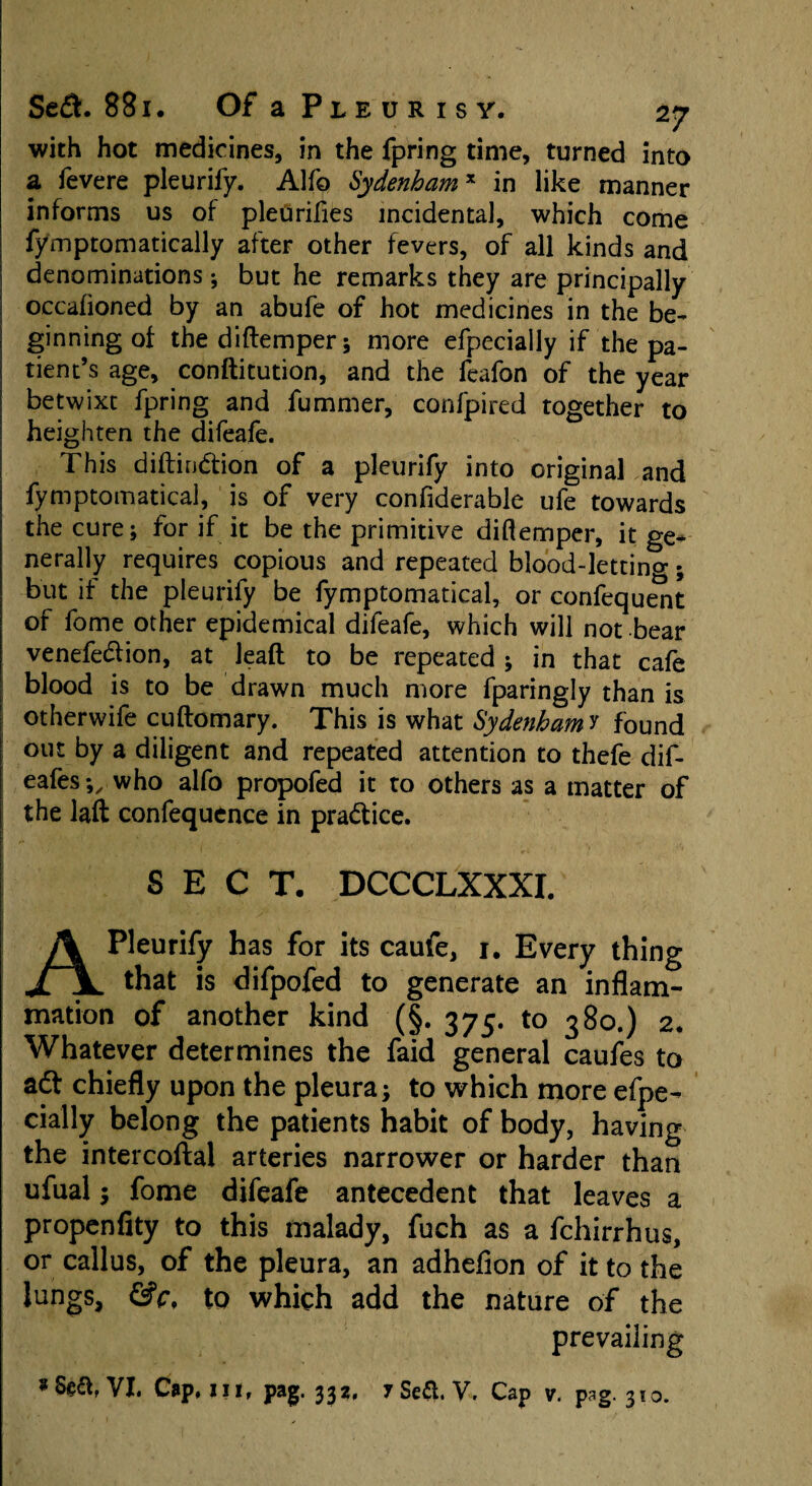 with hot medicines, in the fpring time, turned into a fevere pleurify. Alfo Sydenhamx in like manner informs us of pleurifies incidental, which come fymptomatically after other fevers, of all kinds and denominations; but he remarks they are principally occafioned by an abufe of hot medicines in the be¬ ginning of the diftemper; more efpecially if the pa¬ tient’s age, conftitution, and the feafon of the year betwixt fpring and fummer, confpired together to heighten the difeafe. I This diftin&ion of a pleurify into original and fymptomatical, is of very confiderable ufe towards the cure; for if it be the primitive diftemper, it ge¬ nerally requires copious and repeated blood-lettino*; but if the pleurify be fymptomatical, or confequent of fome other epidemical difeafe, which will not bear venefedfion, at lead to be repeated ; in that cafe blood is to be drawn much more fparingly than is 1 otherwife cuftomary. This is what Sydenham y found out by a diligent and repeated attention to thefe dif- eafes*„ who alfo propofed it to others as a matter of the laft confequence in practice. SECT. DCCCLXXXI. A Pleurify has for its caufe, 1. Every thing that is difpofed to generate an inflam¬ mation of another kind (§. 375. to 380.) 2. Whatever determines the faid general caufes to adt chiefly upon the pleura; to which more efpe¬ cially belong the patients habit of body, having the intercoftal arteries narrower or harder than ufual; fome difeafe antecedent that leaves a propenfity to this malady, fuch as a fchirrhus, or callus, of the pleura, an adhefion of it to the lungs, &c, to which add the nature of the prevailing VI. Cup, III, pag. 332, 7 Sea. V. Cap v. pag. 310.