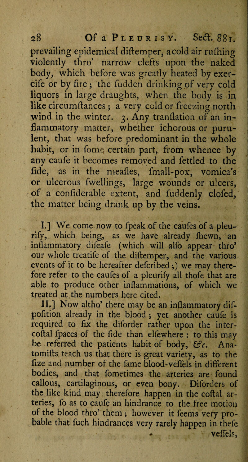 prevailing epidemical diftemper, acold air rufhing violently thro' narrow clefts upon the naked body, which before was greatly heated by exer- cife or by fire; the fudden drinking of very cold liquors in large draughts, when the body is in like circumftances ; a very cold or freezing north wind in the winter. 3. Any tranflation of an in¬ flammatory matter, whether ichorous or puru¬ lent, that was before predominant in the whole habit, or in forne, certain part, from whence by any caufe it becomes removed and fettled to the fide, as in the meafles, fmall-pox, vomica’s or ulcerous fwellings, large wounds or ulcers, of a confiderable extent, and fuddenly clofed, the matter being drank up by the veins. I. ] We come now to fpeak of the caufes of a pleu- rify, which being, as we have already fhewn, an inflammatory difeafe (which will alfo appear thro* our whole treatife of the diftemper, and the various events of it to be hereafter defcribed ;) we may there¬ fore refer to the caufes of a pleurify all thofe that are able to produce other inflammations, of which we treated at the numbers here cited. II, ] Now altho* there may be an inflammatory dif- pofition already in the blood ; yet another caufe is required to fix the diforder rather upon the inter- coftal fpaces of the fide than elfewhere : to this may be referred the patients habit of body, &c. Ana- tomifts teach us that there is great variety, as to the fize and number of the fame blood-veffels in different bodies, and that fometimes the arteries are found callous, cartilaginous, or even bony. Diforders of the like kind may therefore happen in the coftal ar¬ teries, fo as to caufe an hindrance to the free motion of the blood thro5 them ; however it feems very pro¬ bable that fuch hindrances very rarely happen in thefe * veffels.