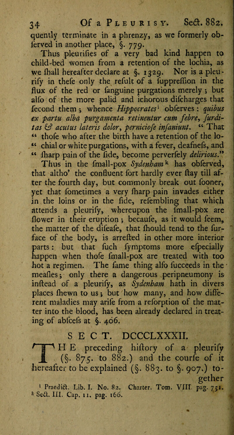 quently terminate in a phrenzy, as we formerly ob- ierved in another place, §. 779. Thus pleurifles of a very bad kind happen to child-bed women from a retention of the lochia, as we fhall hereafter declare at §. 1329. Nor is a pleu¬ rify in thefe only the refult of a fupprefiion in the flux of the red or fanguine purgations merely *, but alfo of the more palid and ichorous difcharges that fecond them •, whence Hippocrates1 obferves : quibus ex partu alba purgamenta retinentur cum febrey furdi- tas & acutus lateris dolor, perniciofe infaniunt. “ That 44 thofe who after the birth have a retention of the lo- 4C chial or white purgations, with a fever, deafnefs, and 46 fharp pain of the fide, become perverfely delirious” Thus in the fmall-pox Sydenhamk has obferved, that altho’ the confluent fort hardly ever flay till af¬ ter the fourth day, but commonly break out fooner, yet that fometimes a very fharp pain invades either in the loins or in the fide, refembling that which attends a pleurify, whereupon the fmall-pox are flower in their eruption ; becaufe, as it would feem, the matter of the difeafe, that fhould tend to the fur- face of the body, is arrefted in other more interior parts: but that fuch fymptoms more efpecially happen when thofe fmall-pox are treated with too hot a regimen. The fame thing alfo fucceeds in the * meafles; only there a dangerous peripneumony is inftead of a pleurify, as Sydenham hath in divers places fhewn to us; but how many, and how diffe¬ rent maladies may arife from a reforption of the mat¬ ter into the blood, has been already declared in treat¬ ing of abfcefs at §. 466. SECT. DCCCLXXXII. H E preceding hiftory of a pleurify 1 (§• 875- to 882.) and the courfe of it hereafter to be explained (§. 883. to §. 907.) to¬ gether 5 Praedid. Lib. I. No. 82. Charter. Tom. VIIT pag. 751. & Sed. III. Cap. ii. pag. 166.