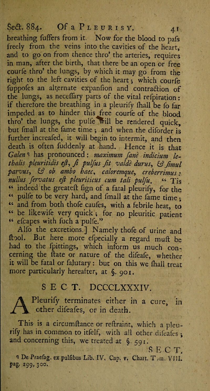 breathing fuffers from it. Now for the blood to pafs freely from the veins into the cavities of the heart, and to go on from thence thro’ the arteries, requires in man, after the birth, that there be an open or free courfe thro3 the lungs, by which it may go from the right to the left cavities of the heart; which courfe fuppofes an alternate expanfion and contraction of the lungs, as neceffary parts of the vital refpiration: if therefore the breathing in a pleurify fhall be fo far impeded as to hinder this free courfe of the blood thro’ the lungs, the pulfe will be rendered quick, but fmall at the fame time ; and when the diforder is further increafed, it will begin to intermit, and then death is often fuddenly at /hand. Hence it is that Galen ^ has pronounced : maximum fane indicium le- thalis pkuritidis eft, ft pulfus fit valde durus, & ftmul parvus, & ob ambo base, caloremque, creberrimus: nullus fervatus eft pleuriticus cum tali pulfu. “ Tis “ indeed the greateft fign of a fatal pleurify, for the <c pulfe to be very hard, and fmall at the fame time; 1 “ and from both thofe caufes, with a febrile heat, to “ be likewife very quick; for no pleuritic patient efcapes with fuch a pulfe.” Alfo the excretions.] Namely thofe of urine and ftool. But here more efpecially a regard muft be had to the fpittings, which inform us much con-, cerning the ftate or nature of the difeafe, whether it will be fatal or falutary: but on this we fhall treat more particularly hereafter, at §. 901. SECT. DCCCLXXXIV. A Pleurify terminates either in a cure, in other aifeafes, or in death. This is a circumftance or reftraint, which a pleu¬ rify has in common to itfelf, with all other difeafes i and concerning this, we treated at §. 591. ;.|y ~ SECT. q De Praefag. ex pulfibus Lib. IV,. Cap. v. Chart. Tan. yiII. pag, 299, 300,