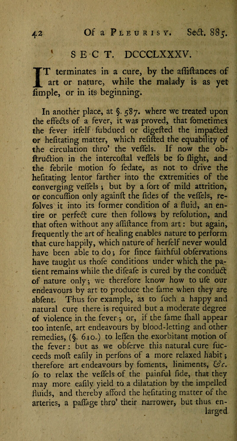 1 SECT. DCCCLXXXV. IT terminates in a care, by the affiftances of art or nature, while the malady is as yet Ample, or in its beginning. In another place, at §, 587. where we treated upon the effeds of a fever, it was proved, that fometimes the fever itfelf' fubdued or digefted the impaded or hefitating matter, which refilled the equability of the circulation thro’ the velTels. If now the ob- ftrudion in the intercoftal vefiels be fo flight, and the febrile motion fo fedate, as not to drive the hefitating lentor farther into the extremities of the converging velTels* but by a fort of mild attrition, or concuflion only againft the fides of the velTels, re- folves it into its former condition of a fluid, an en¬ tire or perfed cure then follows by refolution, and that often without any afliftance from art: but again, frequently the art of healing enables nature to perform that cure happily, which nature of herfelf never would have been able to do* for lince faithful obfervations have taught us thofe conditions under which the pa¬ tient remains while the difeafe is cured by the condud of nature only* we therefore know how to ufe our endeavours by art to produce the fame when they are abfent. Thus for example, as to fuch a happy and natural cure there is required but a moderate degree of violence in the fever* or, if the fame fhall appear too intenfe, art endeavours by blood-letting and other remedies, (§. 610.) to leffen the exorbitant motion of the fever: but as we obferve this natural cure fuc- ceeds moll eafily in perfons of a more relaxed habit; therefore art endeavours by foments, liniments, &c. fo to relax the velTels of the painful Tide, that they may more eafily yield to a dilatation by the impelled fluids, and thereby afford the hefitating matter of the arteries, a paffage thro’ their narrower, but thus en¬ larged