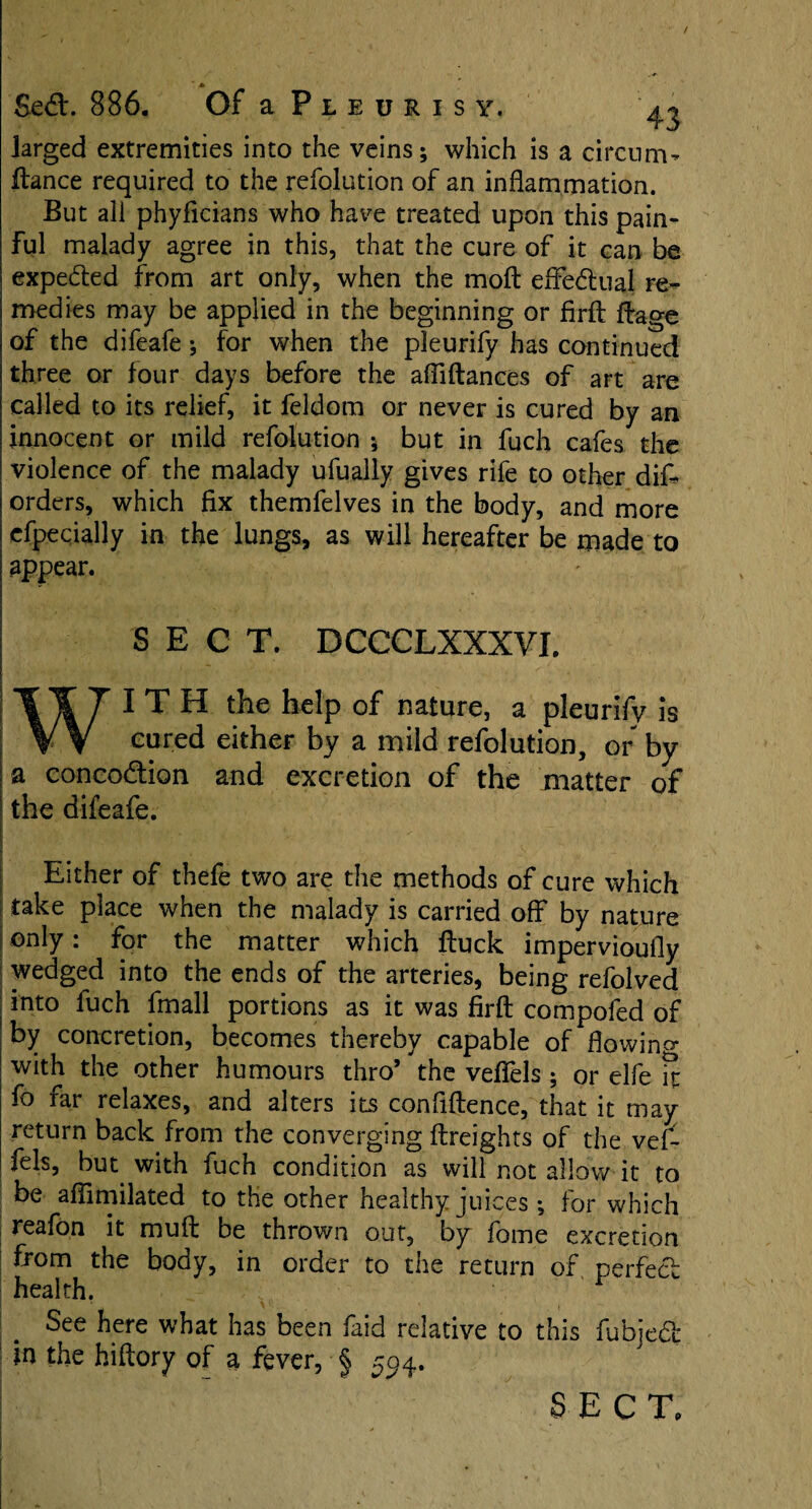 / * Sed. 886. Of a P l e u r i s y. ^ larged extremities into the veins; which is a circum- fiance required to the refolution of an inflammation. But ali phyflcians who have treated upon this pain¬ ful malady agree in this, that the cure of it can be expeded from art only, when the moft efledual re¬ medies may be applied in the beginning or firfl ftage of the difeafe; for when the pleurify has continued three or four days before the afilftances of art are called to its relief, it feldom or never is cured by an innocent or mild refolution ; but in fuch cafes the violence of the malady ufuaily gives rife to other difr orders, which fix themfelves in the body, and more efpecially in the lungs, as will hereafter be made to appear. SECT. DCCCLXXXVI. WITH the hdp of nature, a pleurify is cured either by a mild refolution, or by I a concodion and excretion of the matter of the difeafe. . Either of thefe two are the methods of cure which take place when the malady is carried off by nature only: for the matter which ftuck impervioufly wedged into the ends of the arteries, being refolved into fuch fmall portions as it was firfl: compofed of by concretion, becomes thereby capable of flowing with the other humours thro’the veflTels ; or elfe ft fo far relaxes, and alters its confluence, that it may return back from the converging {freights of the ve£ fels, but with fuch condition as will not allow it to be affimilated to the other healthy juices ; for which reafon it muft be thrown out, by fome excretion from the body, in order to the return of perfect health. See here what has been faid relative to this fubjed in the hiftory of a fever, § 5^4. SECT.