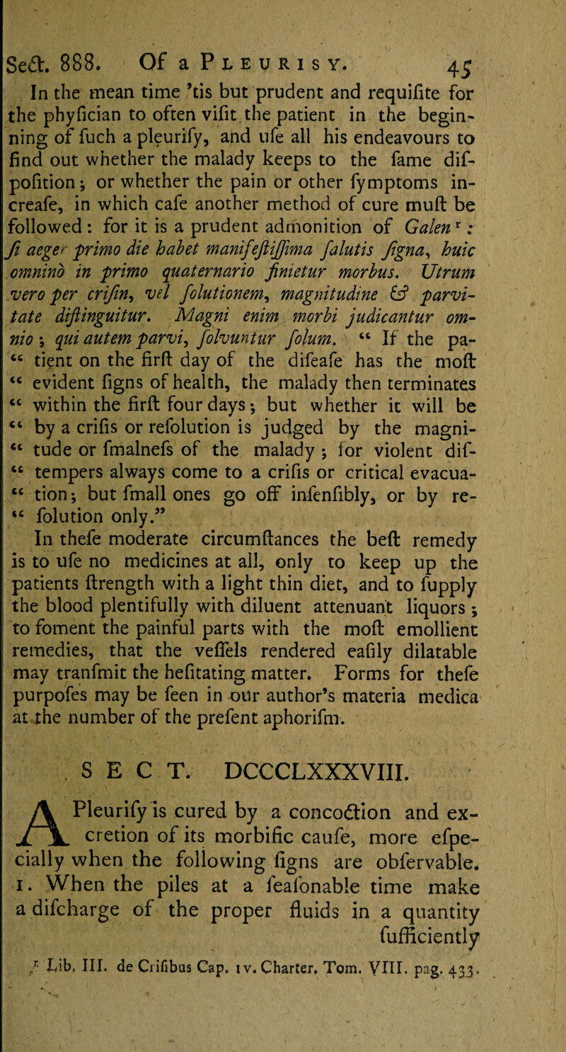 In the mean time ’tis but prudent and requifite for the phyfician to often vifit the patient in the begin¬ ning of fuch apleurify, and ufe all his endeavours to find out whether the malady keeps to the fame dif- pofition ; or whether the pain or other fymptoms in- creafe, in which cafe another method of cure mud be followed : for it is a prudent admonition of Galenr ; ft aeger primo die habet manifeftijjima falutis fgna, huic omnino in primo quaternario fimetur morbus. Utrum vero per crifin, vd folutionem, magnitudine id parvi- tate diftinguitur. Magni enim morbi judicantur om- nio qui autem parvi, folvuntur folum. \ “ If the pa- tient on the firfi: day of the difeafe has the mod <c evident figns of health, the malady then terminates <c within the firft four days ♦, but whether it will be ct by a crifis or refolution is judged by the magni- €e tude or fmalnefs of the malady ; for violent dif- tempers always come to a crifis or critical evacua- cc tion; but fmall ones go off inienfibly, or by re- *c folution only.” In thefe moderate circumftances the bed remedy is to ufe no medicines at all, only to keep up the patients drength with a light thin diet, and to fupply the blood plentifully with diluent attenuant liquors to foment the painful parts with the mod emollient remedies, that the veflfels rendered eafily dilatable may tranfmit the hefitating matter. Forms for thefe purpofes may be feen in our author’s materia medica at the number of the prefent aphorifm. SECT. DCCCLXXXVIII. Pleurifyls cured by a concodtion and ex- ii cretion of its morbific caufe, more efpe- cially when the following figns are obfervable. i. When the piles at a feafonable time make a difcharge of the proper fluids in a quantity fufflciently /• hib. III. de Ciifibas Cap. iv. Charter. Tom. VIII. pag. 433.