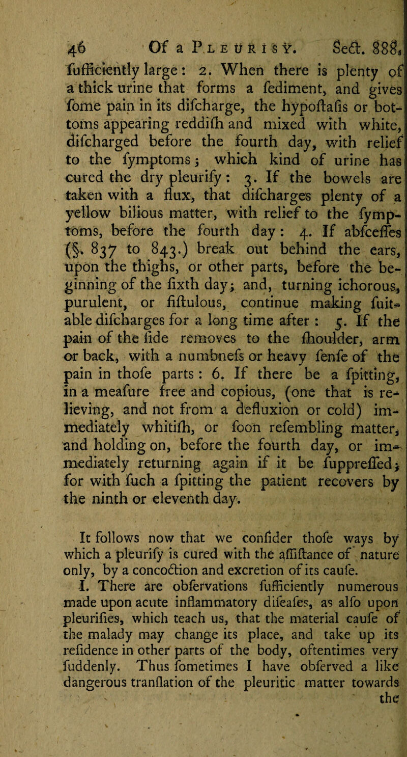 fuffickntly large: 2. When there is plenty of a thick urine that forms a fediment, and gives fome pain in its difcharge, the hypoftafis or bot¬ toms appearing reddifii and mixed with white, difcharged before the fourth day, with relief to the fymptoms; which kind of urine has cured the dry pleurify: 3. If the bowels are taken with a flux, that difcharges plenty of a yellow bilious matter, with relief to the fymp¬ toms, before the fourth day: 4. If abfceffes (§, 837 to 843.) break out behind the ears, upon the thighs, or other parts, before the be¬ ginning of the fixth day; and, turning ichorous, purulent, or fiflulous, continue making fuit- able difcharges for a long time after : 5. If the pain of the fide removes to the fhoulder, arm or back, with a nunxbnefs or heavy fenfe of the pain in thofe parts: 6. If there be a fpitting, in a meafure free and copious, (one that is re¬ lieving, and not from a defluxion or cold) im¬ mediately whitifh, or foon refembling matter* and holding on, before the fourth day, or im»- mediately returning again if it be fupprefled; for with fuch a fpitting the patient recovers by the ninth or eleventh day. It follows now that we confider thofe ways by which a pleurify is cured with the ^fiiftance of nature only, by a concodtion and excretion of its caufe. L There are oblervations fufliciently numerous made upon acute inflammatory difeafes, as alfo upon pleurifies, which teach us, that the material caufe of the malady may change its place, and take up its refldence in other parts of the body, oftentimes very fuddenly. Thus fometimes I have obferved a like dangerous tranflation of the pleuritic matter towards 'v ’ the