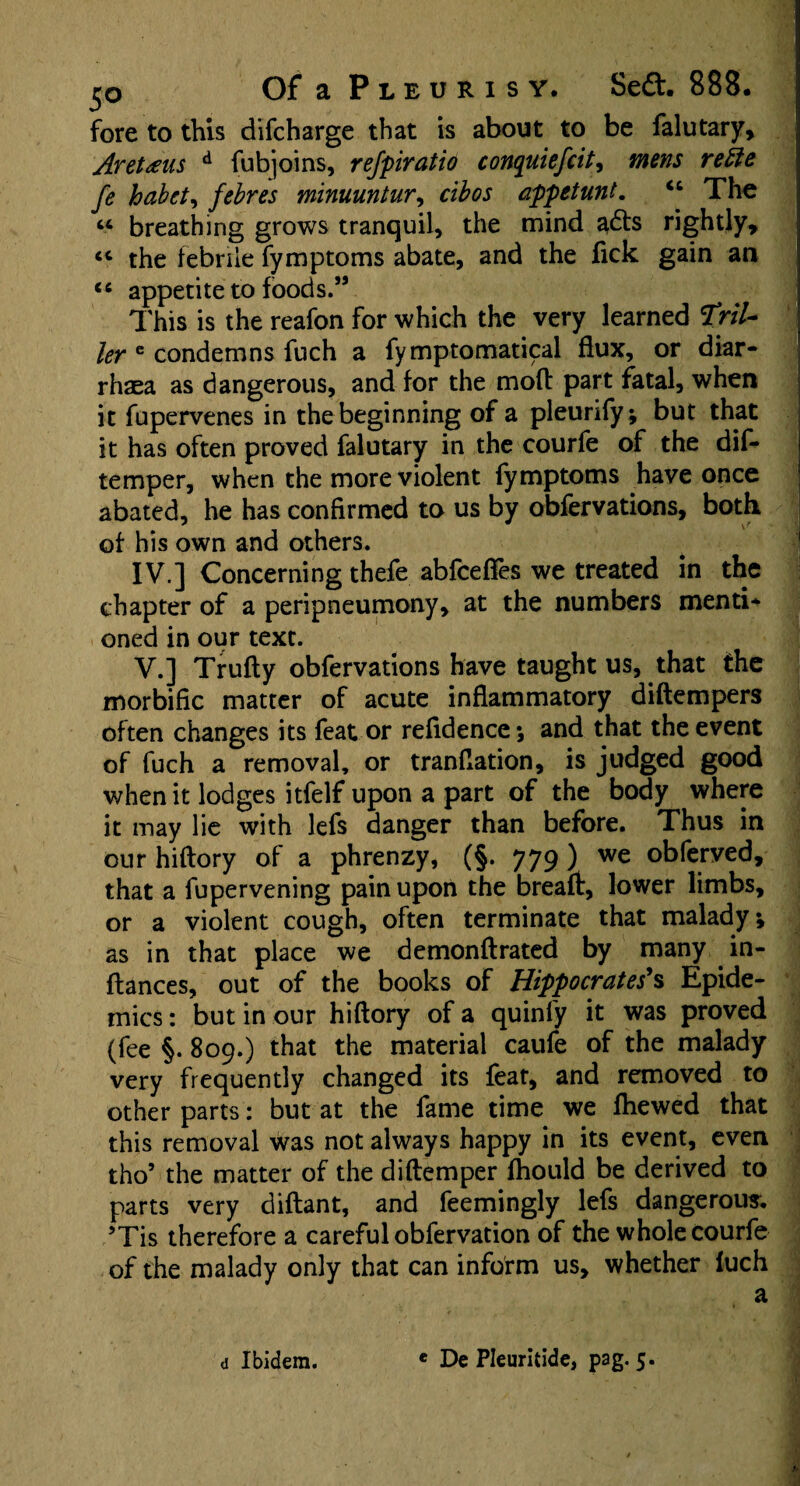 jjo Of a Pleurisy. Se£t. 888. fore to this difcharge that is about to be falutary, Aretaus d fubjoins, refpiratio conquiefcit, mens reiie fe habct, febres minuuntur, cibos appetunt. “ The u breathing grows tranquil, the mind adts rightly, <c the febrile fymptoms abate, and the fick gain an <s appetite to foods.” This is the reafon for which the very learned HriU ler 6 condemns fuch a fymptomatical flux, or diar- rhaea as dangerous, and for the mod part fatal, when it fupervenes in the beginning of a pleurify; but that it has often proved falutary in the courfe of the dis¬ temper, when the more violent fymptoms have once abated, he has confirmed to us by obfervations, both of his own and others. IV. ] Concerning thefe abfcefies we treated in the chapter of a peripneumony, at the numbers menti¬ oned in our text. V. ] Trufty obfervations have taught us, that the morbific matter of acute inflammatory diftempers often changes its feat or refidence ; and that the event of fuch a removal, or tranflation, is judged good when it lodges itfelf upon a part of the body where it may lie with lefs danger than before. Thus in our hiflory of a phrenzy, (§. 779 ) we °hferved, that a fupervening pain upon the breaft, lower limbs, or a violent cough, often terminate that malady; as in that place we demonftrated by many in- ftances, out of the books of Hippocrates's Epide¬ mics : but in our hiflory of a quinfy it was proved (fee §. 809.) that the material caufe of the malady very frequently changed its feat, and removed to other parts: but at the fame time we fhewed that this removal was not always happy in its event, even tho5 the matter of the diflemper fhould be derived to parts very diflant, and feemingly lefs dangerous. 5Tis therefore a careful obfervation of the whole courfe of the malady only that can inform us, whether fuch