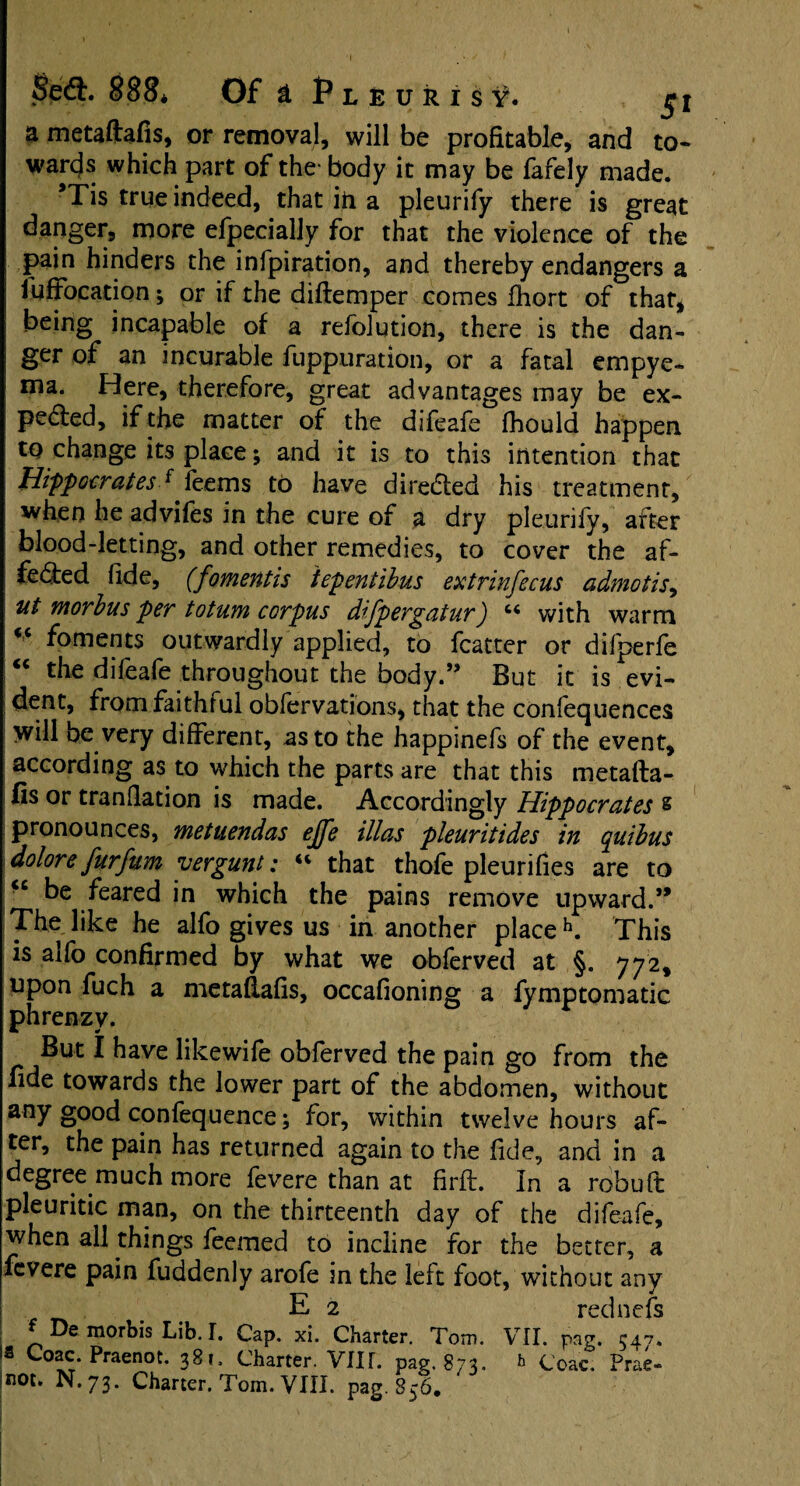 a metaftafis, or removal, will be profitable, and to- wards which part of the- body it may be fafely made. *Tis true indeed, that in a pleurify there is great danger, more efpecially for that the violence of the pain hinders the infpiration, and thereby endangers a iuffocadon; or if the diftemper comes fhort of that, being incapable of a refolution, there is the dan¬ ger of an incurable fuppuratibn, or a fatal empye¬ ma. Here, therefore, great advantages may be ex- peded, if the matter of the difeafe Ihould happen to change its place; and it is to this intention that Hippocratesf feems to have direded his treatment, when he adviles in the cure of a dry pleurily, after blood-letting, and other remedies, to cover the af- feded fide, (fomentis iepentibus extrinfecus admotis, ut morbus per totum corpus difpergatur) “ with warm <c foments outwardly applied, to fcatter or difperfe “ the difeafe throughout the body.” But it is evi¬ dent, from faithful obfervations, that the confequences Will be very different, as to the happinefs of the event, according as to which the parts are that this metafta¬ fis or tranflation is made. Accordingly Hippocrates § pronounces, metuendas ejfe illas pleuritides in quibus dolore furfum yergunt: “ that thofe pleurifies are to <c be feared in which the pains remove upward.” The like he alfo gives us in another place h. This is alfo confirmed by what we obferved at §. 772, upon fuch a metaftafis, occafioning a fymptomatic phrenzy. But I have likewife obferved the pain go from the fide towards the lower part of the abdomen, without any good confequence; for, within twelve hours af¬ ter, the pain has returned again to the fide, and in a degree much more fevere than at firft. In a robuft pleuritic man, on the thirteenth day of the difeafe, when all things feemed to incline for the better, a fevere pain fuddenly arofe in the left foot, without any E 2 rednefs * De morbis Lib. I. Cap. xi. Charter. Tom. VII. pag. 547. 3 Praenot. 381, Charter. VIII. pag.873. b Ccac. Prae-