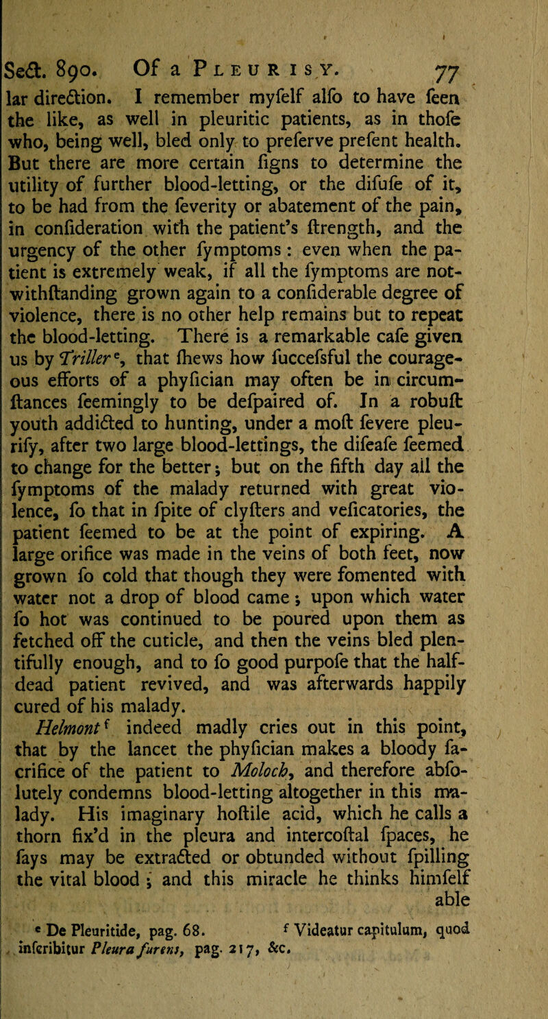 Se£t 890. Of a Pleuri sy. 77 lar dire&ion. I remember myfelf alfo to have feen the like, as well in pleuritic patients, as in thofe who, being well, bled only to preferve prefent health. But there are more certain figns to determine the utility of further blood-letting, or the difufe of it, to be had from the feverity or abatement of the pain, in confideration with the patient’s ftrength, and the urgency of the other fymptoms : even when the pa¬ tient is extremely weak, if all the fymptoms are not- withftanding grown again to a considerable degree of violence, there is no other help remains but to repeat the blood-letting. There is a remarkable cafe given us by driller that (hews how fuccefsful the courage¬ ous efforts of a phyfician may often be in circum- ftances feemingly to be defpaired of. In a robuft youth addidted to hunting, under a moft fevere pleu- rify, after two large blood-lettings, the difeafe feemed to change for the better; but on the fifth day ail the fymptoms of the malady returned with great vio¬ lence, fo that in fpite of clyfters and veficatories, the patient feemed to be at the point of expiring. A large orifice was made in the veins of both feet, now grown fo cold that though they were fomented with water not a drop of blood came •, upon which water fo hot was continued to be poured upon them as fetched off the cuticle, and then the veins bled plen¬ tifully enough, and to fo good purpofe that the half¬ dead patient revived, and was afterwards happily cured of his malady. Helmontf indeed madly cries out in this point, that by the lancet the phyfician makes a bloody fa- crifice of the patient to Moloch, and therefore abfo- lutely condemns blood-letting altogether in this ma¬ lady. His imaginary hoftile acid, which he calls a thorn fix’d in the pleura and intercoftal fpaces, he fays may be extracted or obtunded without fpilling the vital blood ; and this miracle he thinks himfelf able * De Pleuritide, pag. 68. f Videatur capitulum, quod infcribitur Pleura fur etu, pag. 217, &c.