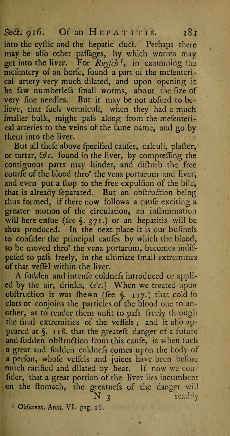 into the cyftic and the hepatic du£t, Perhaps there may be alfo other paflages, by which worms may get into the liver. For Ruyfch f, in examining the mefentery of an horfe, found a part of the mefenteri- cal artery very much dilated, and upon opening it he faw numberlefs fmall worms, about the fize of very fine needles. But it may be not abfurd to be¬ lieve, that fuch vermiculi, when they had a much fmaller bulk, might pafs along from the mefenteri- cal arteries to the veins of the fame name, and go by them into the liver. But all thefe above fpecified caufes, calculi, plafler, or tartar, &c. found in the liver, by comprefiing the contiguous parts may hinder, and difburb the free courfe of the blood thro’ the vena portarum and liver, and even put a (top to the free expulfion of the bile, that is already feparated. But an obftrudtion being thus formed, if there now follows a caufe exciting a greater motion of the circulation, an inflammation will here enfue (fee §. 371.) or an hepatitis will be thus produced. In the next place it is our bufinefs to confider the principal caufes by which the blood, to be moved thro’ the vena portarum, becomes indif- pofed to pafs freely, in the ultimate fmall extremities of that veflel within the liver. A fudden and intenfe coldnefs introduced or appli¬ ed by the air, drinks, When we treated upon obftrudtion it was (hewn (fee §. 117.) that cold fo clots or conjoins the particles of the blood one to an- other, as to render them unfit to pafs freely through the final extremities of the veflels ; and it alfo ap¬ peared at §. 118. that the greatefi: danger of a future and fudden obftru£tion from this caufe, is when fuch a great and fudden coldnefs comes upon the body of a perfon, whole vefifels and juices have been before much rarified and dilated by heat. -If now we con¬ fider, that a great portion of the liver lies incumbent on the ftomach, the greatnefs of the danger will N 3 readily