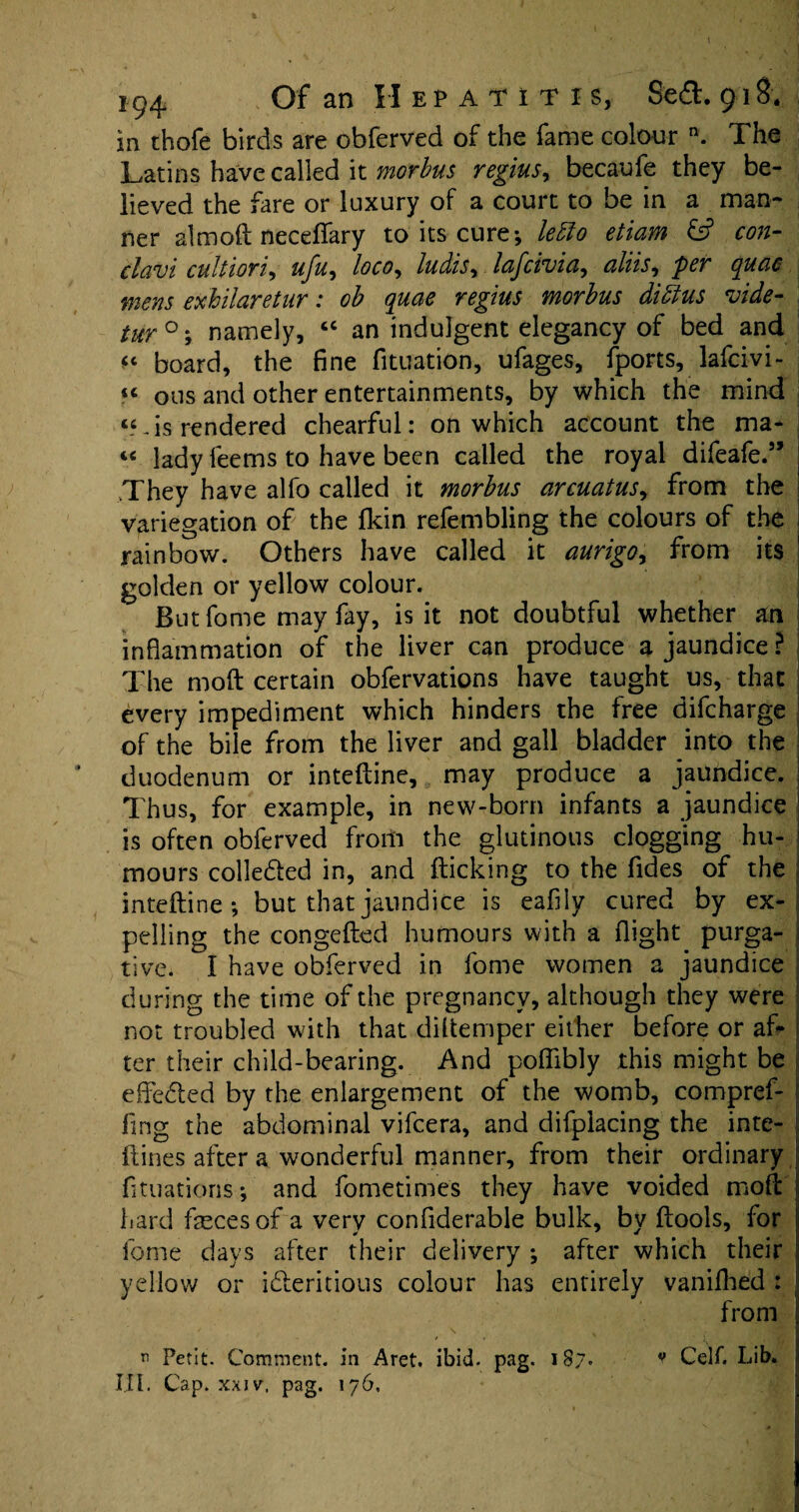 I 194 Of an II E p a t i t 1 s, Se£l. 918. in thofe birds are obferved of the fame colour n. The Latins have called it morbus regius, becaufe they be¬ lieved the fare or luxury of a court to be in a man¬ ner aim oft neceflary to its cure*, letto etiam & con- clavi cultiori, ufu, loco, ludis^ lafcivia, aliis, per quae mens exkilaretur: ob quae regius morbus dibtus vide- tur°\ namely, “ an indulgent elegancy of bed and u board, the fine fituation, ufages, fports, lafcivi- “ ous and other entertainments, by which the mind “-is rendered chearful: on which account the ma- « lady feems to have been called the royal difeafe.” They'have alfo called it morbus arcuatus, from the variegation of the fkin refembling the colours of the 1 rainbow. Others have called it aurigo, from its 1 golden or yellow colour. Butfome may fay, is it not doubtful whether an inflammation of the liver can produce a jaundice? The moft certain obfervations have taught us, that every impediment which hinders the free difeharge of the bile from the liver and gall bladder into the duodenum or inteftine, may produce a jaundice. i Thus, for example, in new-born infants a jaundice is often obferved frorti the glutinous clogging hu- I mours colle&ed in, and flicking to the fides of the inteftine*, but that jaundice is eafily cured by ex¬ pelling the congefted humours with a flight purga¬ tive. I have obferved in fome women a jaundice during the time of the pregnancy, although they were not troubled with that diltemper either before or afi* ter their child-bearing. And poffibly this might be effedled by the enlargement of the womb, compref¬ ling the abdominal vifeera, and difplacing the inte- ftines after a wonderful manner, from their ordinary fituatioris*, and fometimes they have voided moft hard feces of a very confiderable bulk, by ftools, for fome days after their delivery ; after which their yellow or idieritious colour has entirely vanifhed : from Petit. Comment, in Aret. ibid. pag. 187. v Celf. Lib.