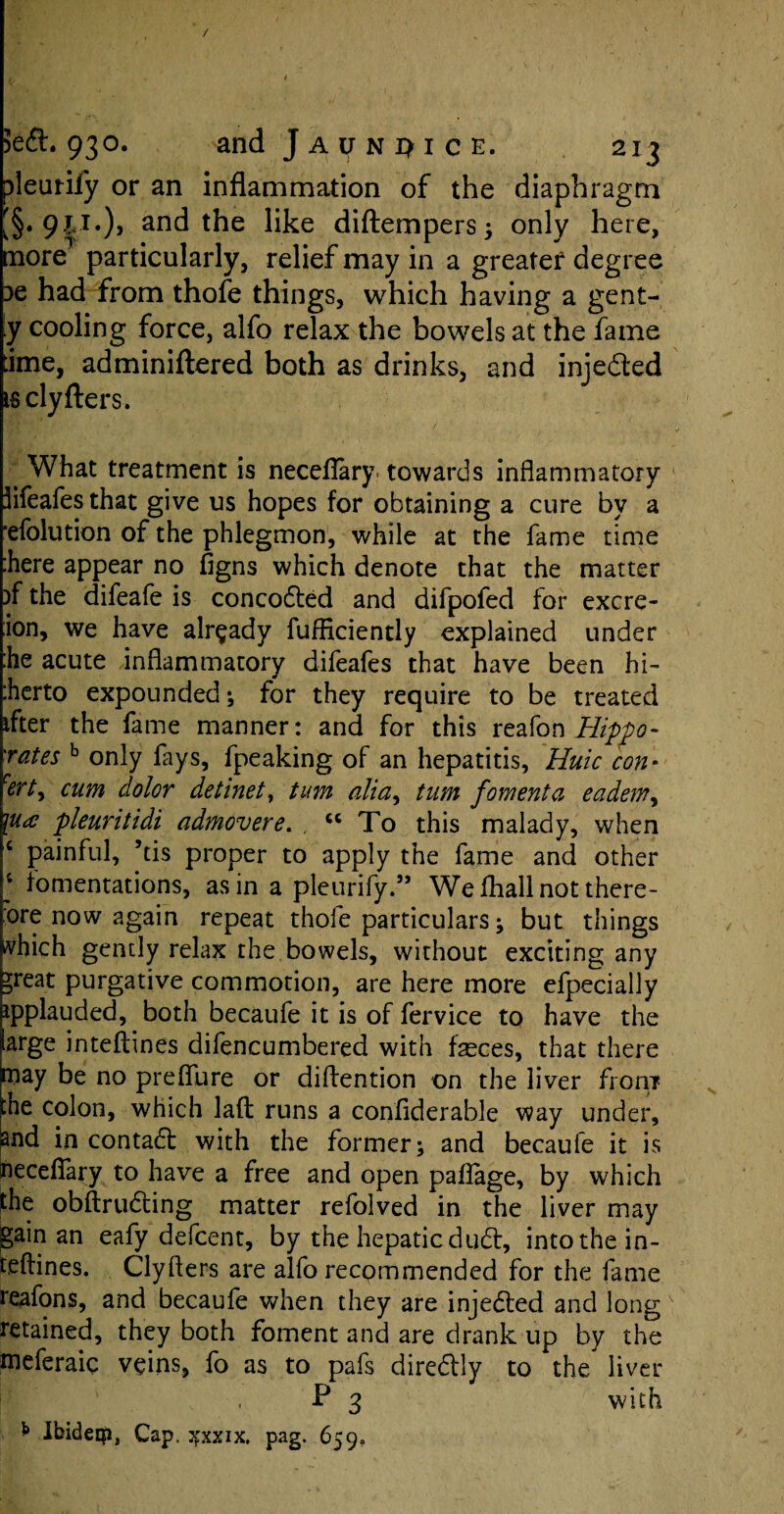 / 3eft. 93°. and J a it n i> i c e. 213 pleutify or an inflammation of the diaphragm [§* 9?<T*)> and the like diftempers; only here, more particularly, relief may in a greater degree 3e had from thofe things, which having a gent¬ ly cooling force, alfo relax the bowels at the fame dme, adminiftered both as drinks, and injefted isclyfters. * What treatment is neceflary. towards inflammatory lifeafesthat give us hopes for obtaining a cure by a efolution of the phlegmon, while at the fame time here appear no figns which denote that the matter )f the difeafe is concodted and difpofed for excre- :ion, we have already fufficiently explained under he acute inflammatory difeafes that have been hi- herto expounded; for they require to be treated tfter the fame manner: and for this reafon Hippo- rates b only fays, fpeaking of an hepatitis, Huic con- cert^ cum dolor detinet, turn aliay turn foment a eadem, \ua pleuritidi admovere. “To this malady, when c painful, ’tis proper to apply the fame and other 4 fomentations, as in a pleurify.” We fhall not there¬ fore now again repeat thole particulars ; but things vhich gently relax the bowels, without exciting any ^reat purgative commotion, are here more efpecially ipplauded, both becaufe it is of fervice to have the large inteftines difencumbered with fasces, that there niay be no preflure or diflention on the liver from phe colon, which laft: runs a confiderable way under, Snd in contadt with the former; and becaufe it is fteceflary to have a free and open paflage, by which the obftrudting matter refolved in the liver may gain an eafy defcent, by the hepatic dudt, into the in¬ teftines. Clyfters are alfo recpmmended for the fame reafons, and becaufe when they are injedted and long retained, they both foment and are drank up by the meferaic veins, fo as to pafs diredtly to the liver P 3 with b IbideQi, Cap, jfxxix. pag. 659,