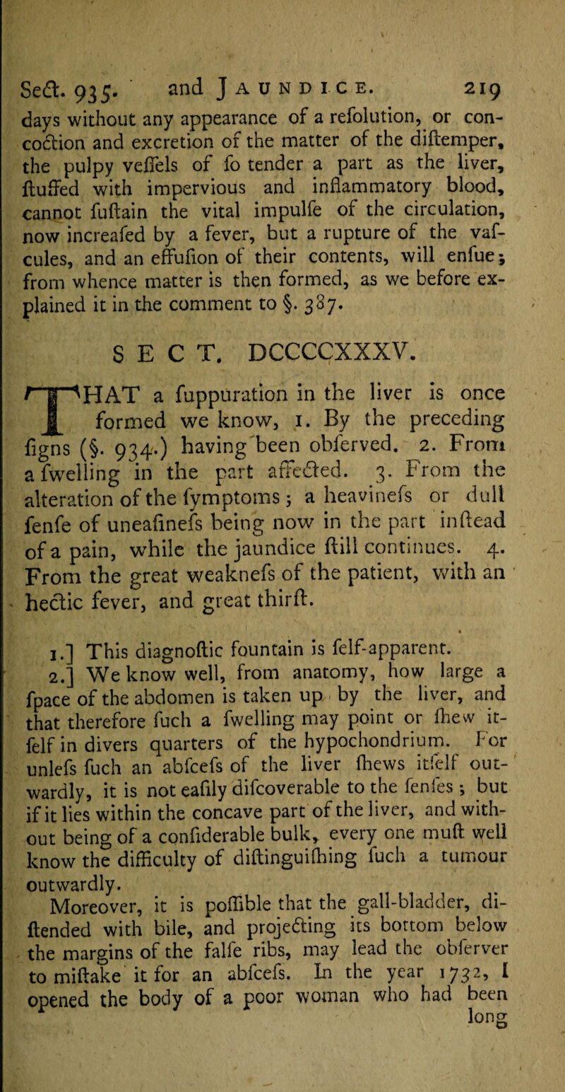 days without any appearance of a refolution, or con¬ coction and excretion of the matter of the di(temper, the pulpy vefiels of fo tender a part as the liver, fluffed with impervious and inflammatory blood, cannot fuftain the vital impulfe of the circulation, now increafed by a fever, but a rupture of the vaf- cules, and an effufion of their contents, will enfue; from whence matter is then formed, as we before ex¬ plained it in the comment to §-387. SECT, DCCCCXXXV, t |“'HAT a fuppuration in the liver is once J[ formed we know, 1. By the preceding figns (§. 934.) having been obferved. 2. From a fwelling in the part affeded. 3. From the alteration of the fymptoms; a heavinefs or dull fenfe of uneafinefs being now in the part 'in dead of a pain, while the jaundice ftill continues. 4. From the great weaknefs of the patient, with an hedic fever, and great third. 1 • 1. ] This diagnoftic fountain is felf-apparent. 2. ] We know well, from anatomy, how large a fpace of the abdomen is taken up by the liver, and that therefore fuch a fwelling may point or fliew it- felf in divers quarters of the hypochondrium. For unlefs fuch an abfcefs of the liver (hews itfelf out¬ wardly, it is not eafily difcoverable to the fenfes ; bur if it lies within the concave part of the liver, and with¬ out being of a confiderable bulk, every one muft well know the difficulty of diftinguifbing fuch a tumour outwardly. Moreover, it is poffible that the gall-bladder, di- ftended with bile, and projeding its bottom below the margins of the falfe ribs, may lead the obferver tomiftake it for an abfcefs. In the year 1732, I opened the body of a poor woman who had been long