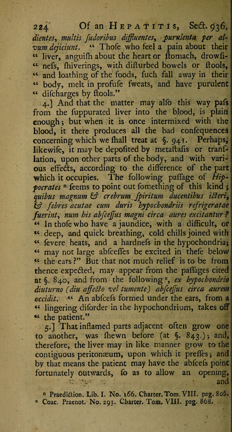 dientes, mult is fudoribus diffluent es, purulent a per aU vum dejiciunt. 44 Thofe who feel a pain about their i 44 liver, anguifh about the heart or ftomach, drowfi- ! “ nefs, ffiiverings, with difturbed bowels or {tools, <c and loathing of the foods, fuch fall away in their I 44 body, melt in profufe fweats, and have purulent1 44 difcharges by ftools.” 4. ] And that the matter may alfo this way pafs from the fuppurated liver into the blood, is plain enough; but when it is once intermixed with the blood, it there produces all the bad confequences concerning which we ffiall treat at §.941. Perhaps, likewife, it may be depofited by metaftafis or tranf* lation, upon other parts of the body, and with varij ous effe&s, according to the difference of the part ; ■which it occupies. The following palfage of Hip¬ pocrates n feems to point out fomething of this kind % quibus magnum 15 crebrum fpiritum ducentib'us idleriy & febres acutae cum duris hypochondriis refrigeratae fuerint, num his abfcejfus magni circa aures excitantur ? 44 In thofe who have a jaundice, with a difficult, or <c deep, and quick breathing, cold chills joined with 44 fevere heats, and a hardnefs in the hypochondria; 44 may not large abfceffes be excited in thefe belov/ 44 the ears ?” But that not much relief is to be from thence expedled, may appear from the paffages cited at §. 840, and from the following °, ex hypochondrio diuturno (diu affeffo vel tumente) abfcejfus circa aurem occidit. 44 An abfcefs formed under the ears, from a 44 lingering diforder in the hypochondrium, takes off 44 the patient.” 5. ] That inflamed parts adjacent often grow one to another, was fhewn before (at §. 843.); and, therefore, the liver may in like manner grow to the contiguous peritonaeum, upon which it prefies; and by that means the patient may have the abfcefs point fortunately outwards, fo as to allow an opening, 'c, .... 1 and n Praedi&ion. Lib. I. No. 166. Charter. Tom. VIII. peg. 8o6« i ® Coac. Praenot. No. 293. Charter. Tom. VIII. pag. 868.