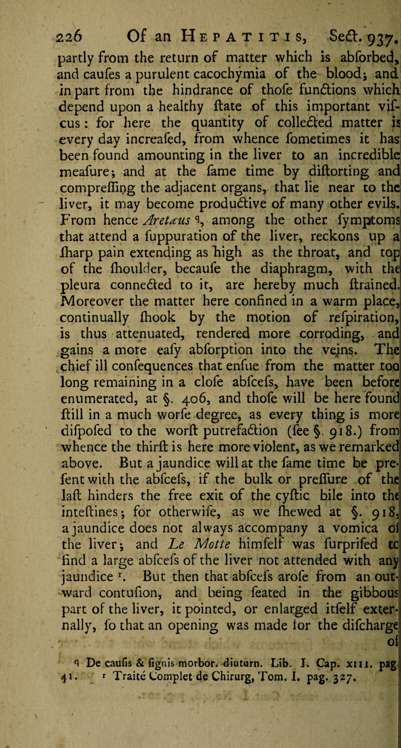 partly from the return of matter which is abforbed, and caufes a purulent cacochymia of the blood j and in part from the hindrance of thofe fun&ions which depend upon a healthy ftate of this important vif- cus: for here the quantity of collected matter is every day increafed, from whence fometimes it has been found amounting in the liver to an incredible meafure; and at the fame time by diftorting and compreflipg the adjacent organs, that lie near to the liver, it may become produ&ive of many other evils. From hence Aretaus % among the other fymptoms; that attend a fuppuration of the liver, reckons up a fharp pain extending as bigh as the throat, and top of the fhoulder, becaufe the diaphragm, with the pleura conne&ed to it, are hereby much ftrained. Moreover the matter here confined in a warm place,! continually fhook by the motion of refpiration, is thus attenuated, rendered more corroding, and gains a more eafy abforption into the vejns. Thei chief ill confequences that enfue from the matter too! long remaining in a clofe abfeefs, have been before] enumerated, at §. 406, and thofe will be here found! ftill in a much worfe degree, as every thing is more difpofed to the worft putrefa&ion (fee §.918.) from whence the third; is here more violent, as we remarked above. But a jaundice will at the fame time be pre-j fent with the abfeefs, if the bulk or prefiure of the laft hinders the free exit of the cyftic bile into the inteftines; for otherwife, as we fhewed at §. 918, a jaundice does not always accompany a vomica oi the liver j and Le Motte himfelf was furprifed tc find a large abfeefs of the liver not attended with any jaundice r. But then that abfeefs arofe from an out*j ward contufion, and being feated in the gibbousl part of the liver, it pointed, or enlarged itfelf exter¬ nally, fo that an opening was made lor the difeharge of n De caufis & fignis morbor. diuturn. Lib. I. Cap. xm. pag 41. * Traite Complet de Chirurg, Tom. I. pag. 327.