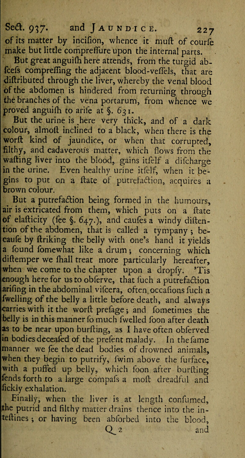 of its matter by incifion, whence it rnuft of courfe make but little compreffure upon the internal parts. But great anguifh here attends, from the turgid ab- fcefs comprefling the adjacent blood-veffels, that are diftributed through the liver, whereby the venal blood of the abdomen is hindered from returning through the branches of the vena portarum, from whence we proved anguifh to arile at §. 631. But the urine is ^here very thick, and of a dark colour, almoft inclined to a black, when there is the worft kind of jaundice, or when that corrupted, filthy, and cadaverous matter, which flows from the wafting liver into the blood, gains itfe'lf a difcharge in the urine. Even healthy urine itfelf, when it be¬ gins to put on a ftate of putrefaction, acquires a brown colour. But a putrefadtion being formed in the humours, air is extricated from them, which puts on a ftate of elafticity (fee §. 647.), and caufes a windy diften- tion of the abdomen, that is called a tympany; be- caufe by ftriking the belly with one’s hand it yields a found fomewhat like a drum; concerning which diftemper we fhall treat more particularly hereafter, when we come to the chapter upon a dropfy. ’Tis enough here for us to obferve, that fuch a putrefaction arifing in the abdominal vifcera, often occafions fuch a fwelling of the belly a little before death, and always carries with it the worft prefage; and fometimes the belly is in this manner fo much fwelled foon after death as to be near upon burfting, as I have often obferved in bodiesdecejjied of the prefent malady. In thefame manner we fee the dead bodies of drowned animals, when they begin to putrify, fwim above the furface, with a puffed up belly, which foon after burfting fends forth to a large compafs a mod dreadful and fickly exhalation. Finally, when the liver is at length confumed, the putrid and filthy matter drains thence into the in- teftines; or haying been abforbed into the blood, 2 and