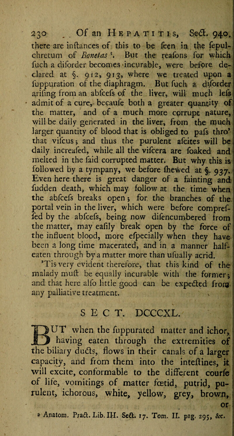 there are inftances of this to be feen in the fepul- chretum of Bonetas \ But the reafons for which fuch a diforder becomes 'incurable, were before de¬ clared at §. 912, 913, where we treated upon a iuppuration of the diaphragm. But fuch a diforder! arifing from an abfcefs of the liver, will much lefs admit of a cure, becaufe both a greater quantity of the matter, and of a much more corrupt nature, ) will be daily generated in the liver, from the much larger quantity of blood that is obliged to pafs thro* that vifcus; and thus the purulent afcites will be, daily increafed, while all the vifcera are foaked and1 melted in the faid corrupted matter. But why this is followed by a tympany, we before fhewed at §. 937.1 Even here there is great danger of a fainting and fudden death, which may follow at the time when the abfcefs breaks open ; for the branches of the portal vein in the liver, which were before compref- fed by the abfcefs, being now difencumbered from the matter, may eafily break open by the force of the influent blood, more efpecially when they have been a long time macerated, and in a manner half- eaten through by a matter more than ufually acrid. ’Tis very evident therefore, that this kind of the malady mu ft be equally incurable with the former; and that here alfo little good can be expected from any palliative treatment. SECT. DCCCXL. BUT when the fuppurated matter and ichor, having eaten through the extremities of the biliary duds, flows in their canals of a larger capacity, and from them into the inteftines, it will excite, conformable to the different courfe I of life, vomitings of matter foetid, putrid, pu- i rulent, ichorous, white, yellow, grey, brown, or j a Anatom. Praft. Lib. III. Se£L 17. Tom. II. pag. 295, &c.