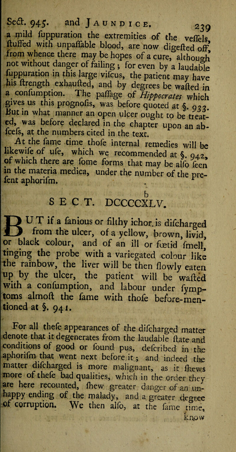 a mild fuppuration the extremities of the veffels fluffed with unpaffable blood, are now digefted off from whence there may be hopes of a cure, although not without danger of failing ; for even by a laudable fuppuration in this large vifcus, the patient may have his ftrength exhaufted, and by degrees be wafted in a confumption. The paffage of Hippocrates which gives us this prognofis, was before quoted at §. o?? But in what manner an open ulcer ought to be treat¬ ed, was before declared in the chapter upon an ab- fcefs, at the numbers cited in the text. ... •At.£^le ^ame time.tfl0,e internal remedies will be hkewife of ufe, which we recommended at §. 042 of which there are fome forms that may be alfo feen in the materia meaica, under the number of the Dre- lent aphorifm. . b S E C.T. DCCCCXLV. BU T if a fanious or filthy ichor, is difcharged from the ulcer, of a yellow, hrown, livid, or black colour, and of an ill or fcetid fmell, tinging the probe with a variegated colour like the rainbow, the liver will be then flowly eaten up by the ulcer, the patient will be wafted with a confumption, and labour under fymp- toms almoft the fame with thole before-men¬ tioned at §. 941. For all thefe appearances of the difcharged matter denote that it degenerates from the laudable ftate and conditions of good or found pus, defcribed in the aphorifm that went next before it; and indeed the matter difcharged is more malignant, as it fliews more of thefe bad qualities, which in the order they are here recounted, fhew greater danger of an un- 7 appy ending of the malady, and a greater degree Of corruption. We then alfo, at the fame time, know