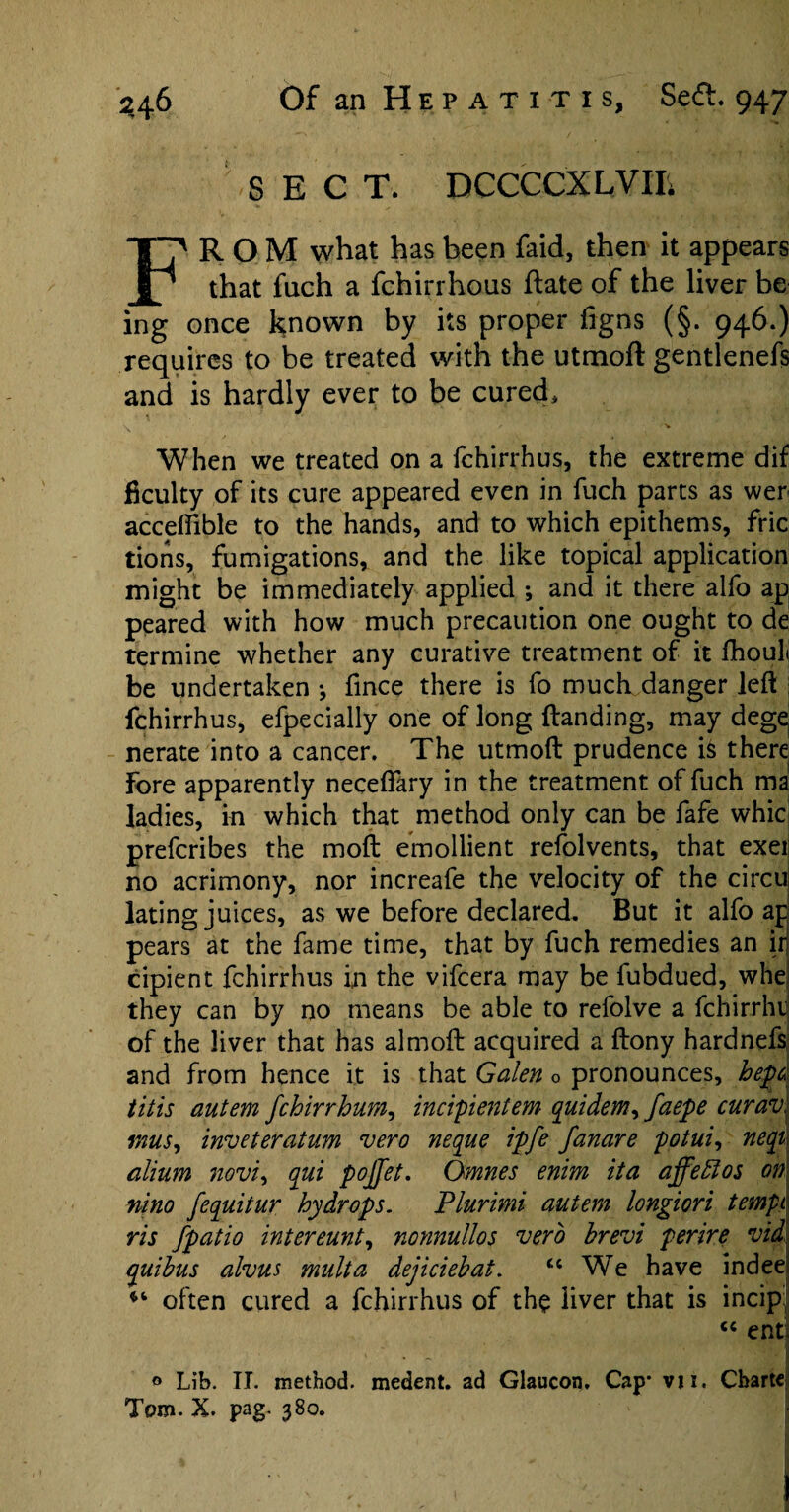 SECT. DCCCCXLVIIi FROM what has been faid, then it appears that fuch a fchirrhous ftate of the liver be ing once known by its proper figns (§. 946.) requires to be treated with the utmofl gentlenefs and is hardly ever to be cured* When we treated on a fchirrhus, the extreme dif ficulty of its cure appeared even in fuch parts as wer acceflible to the hands, and to which epithems, fric tions, fumigations, and the like topical application might be immediately applied ; and it there alfo ap peared with how much precaution one ought to de termine whether any curative treatment of it fhouli be undertaken * fince there is fo much danger left fchirrhus, efpecially one of long Handing, may deg^ nerate into a cancer. The utmoft prudence is there Fore apparently neceflary in the treatment of fuch ma ladies, in which that method only can be fafe whic prefcribes the moft emollient refolvents, that exei no acrimony, nor increafe the velocity of the circui lating juices, as we before declared. But it alfo ap pears at the fame time, that by fuch remedies an ir cipient fchirrhus in the vifcera may be fubdued, whe they can by no means be able to refolve a fchirrhi of the liver that has almoft: acquired a ftony hardnefs and from hence it is that Galen 0 pronounces, hepd tills autem fchirrhum, incipientem quidem, faepe curav inns, inveteratum vero neque ipfe fanare potui, neqi alium novi, qui pojfet. Omnes enim ita affeftos on nino fequitur hydrops. Plurimi autem longiori tempi ris fpatio intereunt, nonnullos verb brevi perire vid quibus alvus mult a dejiciebat. “ We have indee often cured a fchirrhus of the liver that is incip: “ ent. 0 Lib. II. method, medent. ad Glaucon, Cap* vji. Cbarte Tom. X. pag. 380.