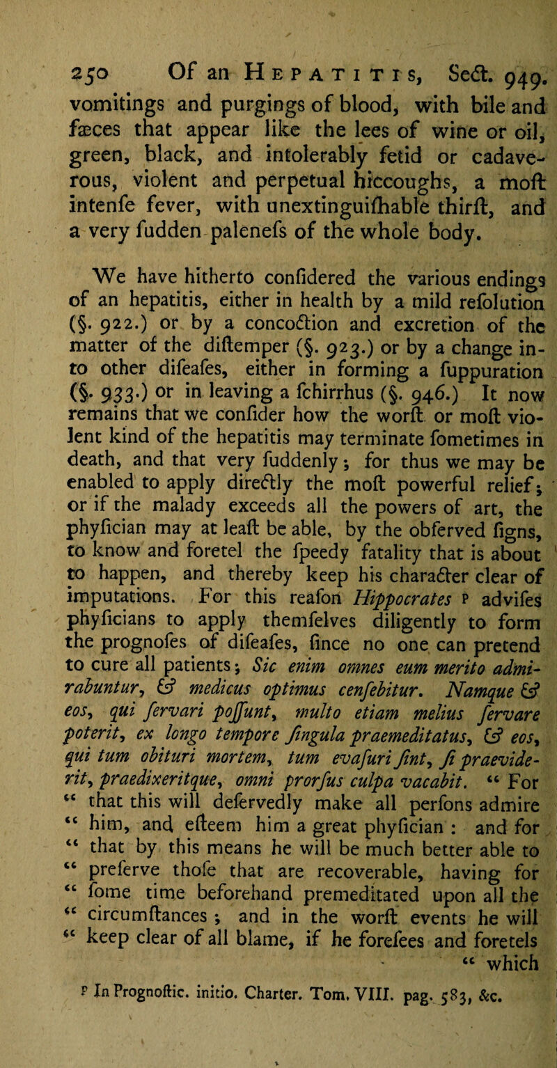 vomitings and purgings of blood, with bile and fasces that appear like the lees of wine or oil, green, black, and intolerably fetid or cadave¬ rous, violent and perpetual hiccoughs, a moft intenfe fever, with unextinguifhable third:, and a very fudden palenefs of the whole body. We have hitherto confidered the various endings of an hepatitis, either in health by a mild refolution (§.922.) or by a concodtion and excretion of the matter of the diftemper (§. 923.) or by a change in¬ to other difeafes, either in forming a fuppuration (§• 933-) or in leaving a fchirrhus (§. 946.) It now remains that we confider how the word or moft vio¬ lent kind of the hepatitis may terminate fometimes in death, and that very fuddenly; for thus we may be enabled to apply diredlly the moft powerful relief; or if the malady exceeds all the powers of art, the phyfician may at leaft be able, by the obferved figns, to know and foretel the fpeedy fatality that is about to happen, and thereby keep his charadter clear of imputations. For this reafon Hippocrates p advifes phyficians to apply themfelves diligently to form the prognofes of difeafes, fince no one can pretend to cure all patients; Sic enim omnes eum merit0 admi- rabuntur, ds? medicus optimus cenfebitur, Namque dsf eos, qui fervari pojfunt, multo etiam melius fervare poterit, ex longo tempore fingula praemeditatus, ds? eosy qui turn obituri mortemy turn evafuri finty fi praevide- rity praedixeritque, omni prorfus culpa vacabit. “ For “ that this will defervedly make all perfons admire <c him, and efteem him a great phyfician : and for “ that by this means he will be much better able to “ preferve thofe that are recoverable, having for “ fome time beforehand premeditated upon all the “ circumftances *, and in the worft events he will <c keep clear of all blame, if he forefees and foretels <c which P InPrognoftic. initio. Charter. Tom. VIII. pag. 583, Sec.