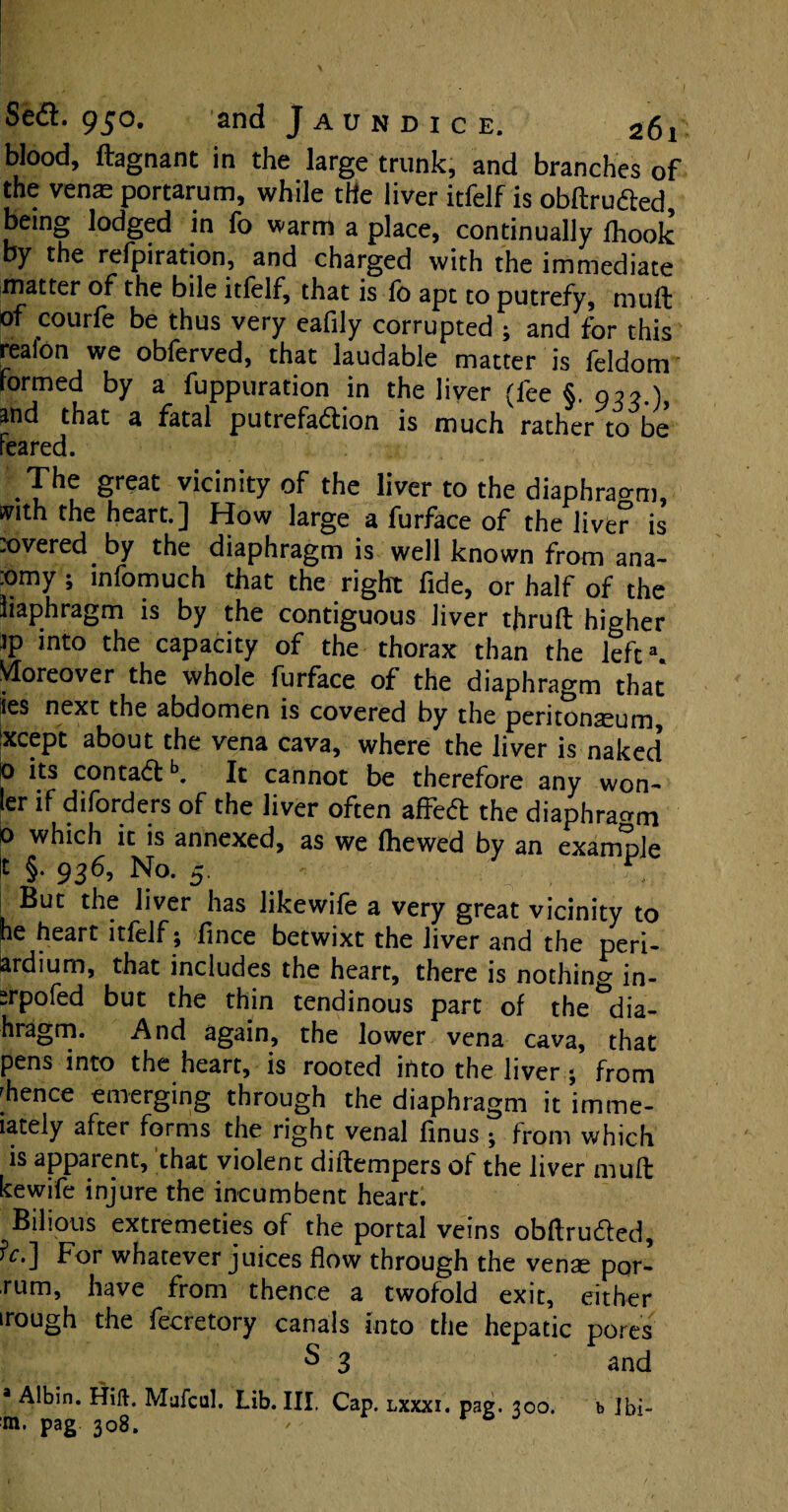 blood, ftagnant in the large trunk, and branches of the venae portarum, while the liver itfelf is obftruCted, being lodged in fo warm a place, continually fhook by the refpiration, and charged with the immediate matter of the bile itfelf, that is fo apt to putrefy, muft of courfe be thus very eafily corrupted ; and for this reafon we obferved, that laudable matter is feldom formed by a fuppuration in the liver (fee §. 925.) and that a fatal putrefaction is much rather to be feared. The great vicinity of the liver to the diaphragm, ivith the heart.] How large a furface of the liver is :overed. by the diaphragm is well known from ana- :omy ; infomuch that the right fide, or half of the liaphragm is by the contiguous liver thruft higher ]P int0 the capacity of the thorax than the left3. Moreover the whole furface of the diaphragm that ies next the abdomen is covered by the peritonaeum, txcept about the vena cava, where the liver is naked 0 its contaCfb. It cannot be therefore any won- ler if diforders of the liver often affeCt the diaphragm 0 which it is annexed, as we (hewed by an example t §. 936, No. 5. | But the liver has likewife a very great vicinity to he heart itfelf; fince betwixt the liver and the peri- krdium, that includes the heart, there is nothing in- srpofed but the thin tendinous part of the dia- hragm. And again, the lower vena cava, that pens into the heart, is rooted into the liver; from whence emerging through the diaphragm it imme- iately aftei forms the right venal finus ; from which is apparent, that violent diftempers of the liver muft kewife injure the incumbent heart. Bilious extremeties of the portal veins obftruCted, For whatever juices flow through the venae por- rum, have from thence a twofold exit, either irough the fecretory canals into the hepatic pores S 3 and a Albin. Hift. Mufcul. Lib. III. Cap. lxxxi. pag. 300 m. pag 308. ' r 6 b Ibi-