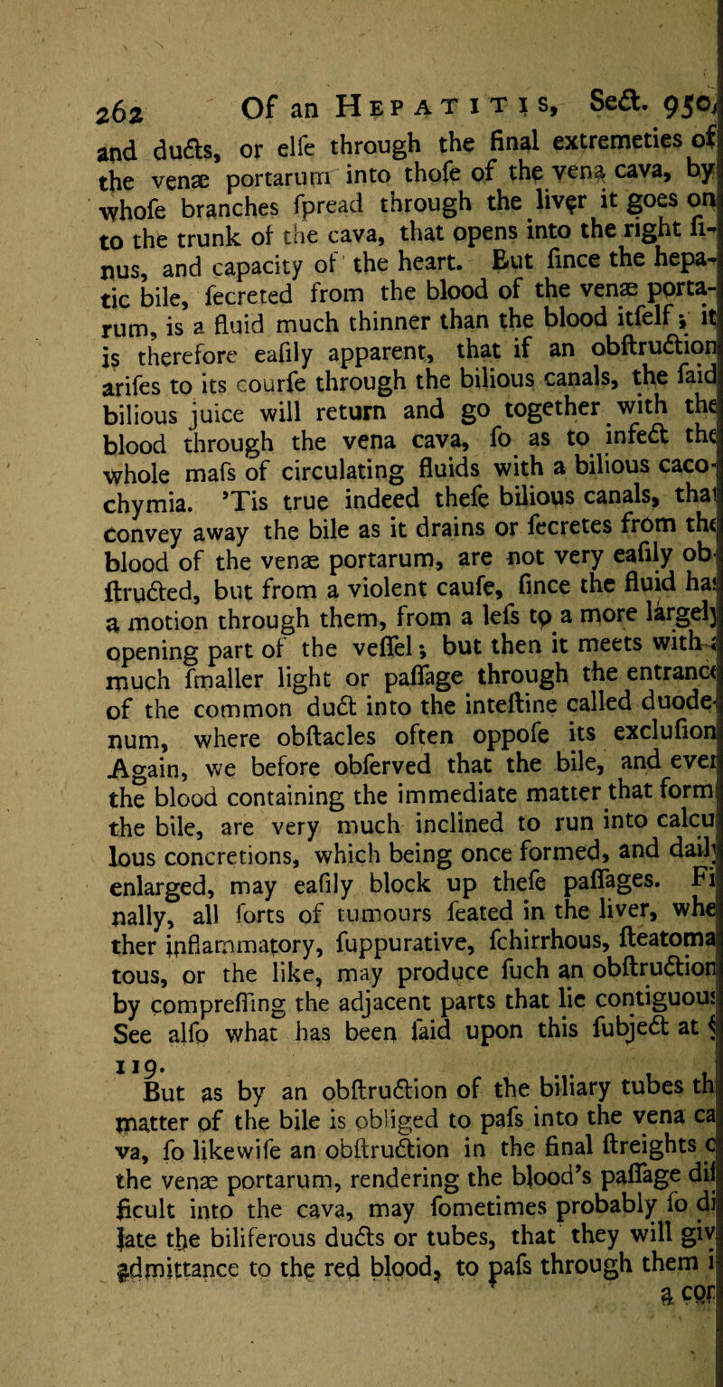 and dudts, or elfe through the final extremeties of the vense portarum into thole of the vena cava, by whofe branches fpread through the livpr it goes on to the trunk of the cava, that opens into the right fi-; nus, and capacity of the heart. But fince the hepa¬ tic bile, fecreted from the blood of the venae porta- rum, is a fluid much thinner than the blood itfelf ♦, it is therefore eaflly apparent, that if an obftrudtion arifes to its courfe through the bilious canals, the faid bilious juice will return and go together with the blood through the vena cava, fo as to infedt the whole mafs of circulating fluids with a bilious caco- chymia. ’Tis true indeed thefe bilious canals, thai Convey away the bile as it drains or fccretes from th( blood of the venae portarum, are not very eafily ob ftrudted, but from a violent caufe, fince the fluid ha* 3 motion through them, from a lefs tp a more large!} opening part of the veflel; but then it meets with-* much fmaller light or paflage through the entrant^ of the common dudt into the inteftine called duode¬ num, where obftacles often oppofe its exclufion, Again, we before obferved that the bile, and ever the blood containing the immediate matter that form the bile, are very much inclined to run into calcu lous concretions, which being once formed, and daili enlarged, may eafily block up thefe paffages. Fi pally, all forts of tumours feared in the liver, whe ther inflammatory, fuppurative, fchirrhous, fteatoma tous, or the like, may produce fuch an obftrudtion by comprefling the adjacent parts that lie contiguous See alfo what has been laid upon this fubjedt at ^ 119. But as by an obftrudtion of the biliary tubes th: matter of the bile is obliged to pafs into the vena ca va, fo likewife an obftrudtion in the final ftreights c the venae portarum, rendering the blood’s paflage di|| ficult into the cava, may fometimes probably fo di Jate the biliferous dudts or tubes, that they will giv admittance to the red blood, to pafs through them i a cor