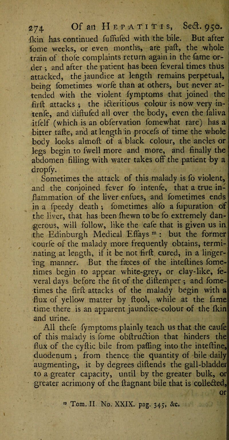 fkin has continued fufifufed with the bile. But after fome weeks, or even months, are paft, the whole train of thofe complaints return again in the fame or¬ der *, and after the patient has been feveral times thus attacked, the jaundice at length remains perpetual, being fometimes worfe than at others, but never at¬ tended with the violent fymptoms that joined the firft attacks •, the idleritious colour is now very in- tenfe, and diftufed all over the body, even the faliva itfelf (which is an obfervation fomewhat rare) has a bitter tafte, and at length in procefs of time the whole body looks almoft of a black colour, the ancles or legs begin to fwell more and more, and finally the abdomen filling with water takes off the patient by a dropfy. Sometimes the attack of this malady is fo violent, and the conjoined fever fo intenfe, that a true in¬ flammation of the liver enfues, and fometimes ends in a fpeedy death •, fometimes alfo a fupuration of the liver, that has been {hewn to be fo extremely dan¬ gerous, will follow, like the cafe that is given us in, the Edinburgh Medical Eflays m : but the former courfe of the malady more frequently obtains, termi¬ nating at length, if it be not firft cured, in a linger¬ ing manner. But the faeces of the inteftines fome¬ times begin to appear white-grey, or clay-like, fe¬ veral days before the fit of the diftemper ; and fome¬ times the firft attacks of the malady begin with a flux of yellow matter by ftool, while at the fame time there is an apparent jaundice-colour of the fkin and urine. All thefe fymptoms plainly teach 11s that the caufe of this malady is fome obftru£tion that hinders the flux of the cyftic bile from paffing into the inteftine, duodenum ; from thence the quantity of bile daily augmenting, it by degrees diftends the gall-bladder to a greater capacity, until by the greater bulk, or greater acrimony of the ftagnant bile that is colleded, or