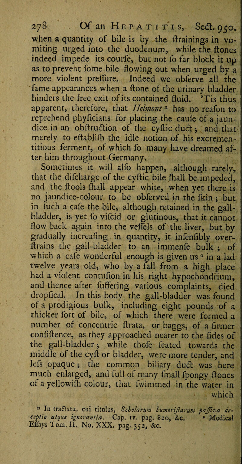 when a quantity of bile is by the (trainings in vo¬ miting urged into the duodenum, while the (tones indeed impede its courfe, but not fo far block it up as to prevent fome bile flowing out when urged by a more violent preflfure. Indeed we obferve all the fame appearances when a (tone of the urinary bladder hinders the free exit of its contained fluid. ’Tis thus apparent, therefore, that Iielmont n has no reafon to reprehend phyflcians for placing the caufe of a jaun¬ dice in an obftru&ion of the cyftic duct •, and that merely to eftablifli the idle notion of his excremen- titious ferment, of which fo many have dreamed af¬ ter him throughout Germany. Sometimes it will alfo happen, although rarely, that the difcharge of the cyftic bile (hall be impeded, and the (tools fhall appear white, when yet there is no jaundice-colour to be obferved in the (kin ; but in iuch a cafe the bile, although retained in the gall¬ bladder, is yet fo vifcid or glutinous, that it cannot flow back again into the veflfels of the liver, but by gradually increaflng in quantity, it infenfibly over- drains the gall-bladder to an immenfe bulk ; of which a cafe wonderful enough is given u's 0 in a lad twelve years old, who by a fall from a high place had a violent contuflon in his right hypochondfium, and thence after fuffering various complaints, died dropfical. In this body the gall-bladder was found of a prodigious bulk, including eight pounds of a thicker fort of bile, of which there were formed a number of concentric ftrata, or baggs, of a firmer confidence, as they approached nearer to the (ides of the gall-bladder j while thofe feated towards the middle of the cyft or bladder, were more tender, and lefs opaque; the common biliary du£t was here much enlarged, and full of many fmall fpongy ftones of a yellowifh colour, that fwimmed in the water in ' which r In tra&atn, cui titulus, Scholarum humoriftarum pajjlua de- ceptio atque ignovantia. Cap. iv. pag. 820, &c. 0 Medical Effays Tom, II. No. XXX. pag. 352, &c.